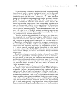 We can return now to the special exponent encodings that we mentioned
above. First, the smallest exponent encoding, all zeros, is used for denormal
numbers, in which the hidden bit is 0. The actual exponent is still repre-
sented using excess form, and so has a value of 2e1
1. Thus, denormal
numbers are all smaller in magnitude than the smallest normalized number,
though they have fewer significant bits. They allow for gradual under-
flow in a computation, where the results diminish toward 0.0 once the
limit of precision has been reached. This feature of the representation
improves the numerical behavior of some algorithms. If all the mantissa
bits in a denormal number are 0, we get 0.022e1
 1
. Thus, there
are two alternate representations for 0.0, one with a sign bit of 0 and the
other with a sign bit of 1. The IEEE standard specifies that a zero result
in most cases be represented by the nonnegative version, but that in any
case, the two versions should be deemed equal.
The other special exponent encoding, all 1s, has two uses. If the man-
tissa magnitude bits are all 0 (not counting the hidden bit), the number
represents an infinite value. The value of the sign bit determines whether
it is a positive or negative infinity. Operations that overflow generally
yield an infinite result, which is maintained in subsequent computations.
This avoids having to check for overflow until completion of a multistep
computation, thus improving performance. If the exponent encoding is
all 1s and the mantissa magnitude is other than all 0s, the value is said
to represent not a number (NaN). NaN results arise from computations
such as division of 0 by 0, and can also be maintained through a multistep
computation.
In addition to the representation for floating-point numbers, the IEEE
standard also specifies how arithmetic operations are to be performed,
provides options for specifying how operations are to be rounded, and
specifies the conditions under which exceptions may occur. (A system may
abort a computation or take recovery action when an exception occurs.)
The details are beyond the scope of this book, but can be found in the
Further Reading references.
For a given number of bits of representation, floating-point representa-
tion can give a larger range of values than fixed-point, albeit at the expense
of precision. The choice between floating-point and fixed-point in a given
application will depend largely on the range of values that must be repre-
sented, both for the input and output signals, as well as for intermediate
results during computation. There is also a trade-off with the complexity of
circuits needed to perform the computations. Fixed-point circuits are gen-
erally simpler, but if significantly more bits are needed to get the required
range, the circuits may consume more area. In many cases, the choice will
only be made after thorough exploration of the numerical behavior of
the computations to be performed and comparison of implementation
3.4 Floating-Point Numbers C H A P T E R T H R E E 141
 