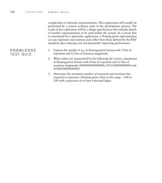 142 C H A P T E R T H R E E n u m e r i c b a s i c s
complexities of alternate representations. This exploration will usually be
performed by a system architect early in the development process. The
result of the exploration will be a design specification that includes details
of number representations to be used within the system. In a circuit that
is customized for a particular application, a floating-point representation
can use exponent and mantissa sizes other than those defined by the IEEE
standard, thus reducing cost and potentially improving performance.
1. Express the number 4.510 in ﬂoating-point format with 5 bits of
exponent and 12 bits of mantissa magnitude.
2. What values are represented by the following bit vectors, interpreted
in ﬂoating-point format with 4 bits of exponent and 11 bits of
mantissa magnitude: 0000000000000000, 0111100000000000 and
0100010000000000?
3. Determine the minimum number of exponent and mantissa bits
required to represent a ﬂoating-point value in the range 100 to
100 with a precision of at least 4 decimal digits.
K N O W L E D G E
T E S T Q U I Z
K N O W L E D G E
T E S T Q U I Z
 