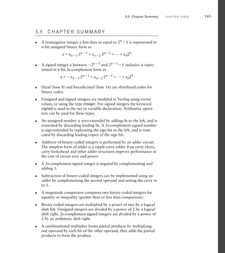 3.5 C H A P T E R S U M M A R Y
A nonnegative integer x less than or equal to 2n
1 is represented in
n-bit unsigned binary form as
xxn1 2n1 xn2 2n2 ...x020
A signed integer x between 2n1 and 2n1 1 inclusive is repre-
sented in n-bit 2s-complement form as
xxn1 2n1
xn2 2n2
...x020
Octal (base 8) and hexadecimal (base 16) are shorthand codes for
binary codes.
Unsigned and signed integers are modeled in Verilog using vector
values, or using the type integer. For signed integers the keyword
signed is used in the net or variable declaration. Arithmetic opera-
tors can be used for these types.
An unsigned number is zero-extended by adding 0s to the left, and is
truncated by discarding leading 0s. A 2s-complement signed number
is sign-extended by replicating the sign bit to the left, and is trun-
cated by discarding leading copies of the sign bit.
Addition of binary-coded integers is performed by an adder circuit.
The simplest form of adder is a ripple-carry adder. Fast carry chain,
carry-lookahead and other adder structures improve performance at
the cost of circuit area and power.
A 2s-complement signed integer is negated by complementing and
adding 1.
Subtraction of binary-coded integers can be implemented using an
adder by complementing the second operand and setting the carry in
to 1.
A magnitude comparator compares two binary-coded integers for
equality or inequality (greater than or less than comparison).
Binary-coded integers are multiplied by a power of two by a logical
shift left. Unsigned integers are divided by a power of 2 by a logical
shift right. 2s-complement signed integers are divided by a power of
2 by an arithmetic shift right.
A combinational multiplier forms partial products by multiplying
one operand by each bit of the other operand, then adds the partial
products to form the product.
왘
왘
왘
왘
왘
왘
왘
왘
왘
왘
왘
3.5 Chapter Summary C H A P T E R T H R E E 143
 