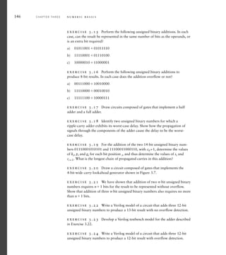 146 C H A P T E R T H R E E n u m e r i c b a s i c s
exercise 3.15 Perform the following unsigned binary additions. In each
case, can the result be represented in the same number of bits as the operands, or
is an extra bit required?
a) 0101100101011110
b) 1111000101110100
c) 1000001011000001
exercise 3.16 Perform the following unsigned binary additions to
produce 8-bit results. In each case does the addition overflow or not?
a) 0011100010010000
b) 1111000000010010
c) 1111110010000111
exercise 3.17 Draw circuits composed of gates that implement a half
adder and a full adder.
exercise 3.18 Identify two unsigned binary numbers for which a
ripple-carry adder exhibits its worst-case delay. Show how the propagation of
signals through the components of the adder cause the delay to be the worst-
case delay.
exercise 3.19 For the addition of the two 14-bit unsigned binary num-
bers 01110001010101 and 11100011000110, with c0 =1, determine the values
of ki, pi and gi for each bit position i, and thus determine the values of si and
ci + 1. What is the longest chain of propagated carries in this addition?
exercise 3.20 Draw a circuit composed of gates that implements the
4-bit-wide carry-lookahead generator shown in Figure 3.7.
exercise 3.21 We have shown that addition of two n-bit unsigned binary
numbers requires n1 bits for the result to be represented without overflow.
Show that addition of three n-bit unsigned binary numbers also requires no more
than n1 bits.
exercise 3.22 Write a Verilog model of a circuit that adds three 12-bit
unsigned binary numbers to produce a 13-bit result with no overflow detection.
exercise 3.23 Develop a Verilog testbench model for the adder described
in Exercise 3.22.
exercise 3.24 Write a Verilog model of a circuit that adds three 12-bit
unsigned binary numbers to produce a 12-bit result with overflow detection.
 