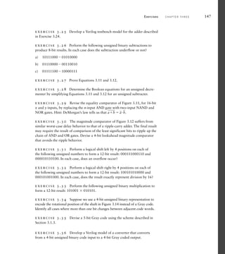 exercise 3.25 Develop a Verilog testbench model for the adder described
in Exercise 3.24.
exercise 3.26 Perform the following unsigned binary subtractions to
produce 8-bit results. In each case does the subtraction underflow or not?
a) 1011100001010000
b) 0111000000110010
c) 0111110010000111
exercise 3.27 Prove Equations 3.11 and 3.12.
exercise 3.28 Determine the Boolean equations for an unsigned decre-
menter by simplifying Equations 3.11 and 3.12 for an unsigned subtracter.
exercise 3.29 Revise the equality comparator of Figure 3.11, for 16-bit
x and y inputs, by replacing the n-input AND gate with two-input NAND and
NOR gates. Hint: DeMorgan’s law tells us that
___
ab 
_
a
_
b.
exercise 3.30 The magnitude comparator of Figure 3.12 suffers from
similar worst-case delay behavior to that of a ripple-carry adder. The final result
may require the result of comparison of the least significant bits to ripple up the
chain of AND and OR gates. Devise a 4-bit lookahead magnitude comparator
that avoids the ripple behavior.
exercise 3.31 Perform a logical shift left by 4 positions on each of
the following unsigned numbers to form a 12-bit result: 000111000110 and
000010110100. In each case, does an overflow occur?
exercise 3.32 Perform a logical shift right by 4 positions on each of
the following unsigned numbers to form a 12-bit result: 100101010000 and
000101001000. In each case, does the result exactly represent division by 16?
exercise 3.33 Perform the following unsigned binary multiplication to
form a 12-bit result: 101001  010101.
exercise 3.34 Suppose we use a 4-bit unsigned binary representation to
encode the rotational position of the shaft in Figure 3.14 instead of a Gray code.
Identify all cases where more than one bit changes between adjacent code words.
exercise 3.35 Devise a 5-bit Gray code using the scheme described in
Section 3.1.3.
exercise 3.36 Develop a Verilog model of a converter that converts
from a 4-bit unsigned binary code input to a 4-bit Gray coded output.
Exercises C H A P T E R T H R E E 147
 