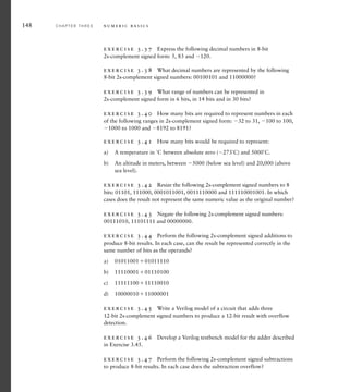 148 C H A P T E R T H R E E n u m e r i c b a s i c s
exercise 3.37 Express the following decimal numbers in 8-bit
2s-complement signed form: 5, 83 and 120.
exercise 3.38 What decimal numbers are represented by the following
8-bit 2s-complement signed numbers: 00100101 and 11000000?
exercise 3.39 What range of numbers can be represented in
2s-complement signed form in 6 bits, in 14 bits and in 30 bits?
exercise 3.40 How many bits are required to represent numbers in each
of the following ranges in 2s-complement signed form: 32 to 31, 100 to 100,
1000 to 1000 and 8192 to 8191?
exercise 3.41 How many bits would be required to represent:
a) A temperature in ˚C between absolute zero (273˚C) and 5000˚C.
b) An altitude in meters, between 5000 (below sea level) and 20,000 (above
sea level).
exercise 3.42 Resize the following 2s-complement signed numbers to 8
bits: 01101, 111000, 0001011001, 0011110000 and 111110001001. In which
cases does the result not represent the same numeric value as the original number?
exercise 3.43 Negate the following 2s-complement signed numbers:
00111010, 11101111 and 00000000.
exercise 3.44 Perform the following 2s-complement signed additions to
produce 8-bit results. In each case, can the result be represented correctly in the
same number of bits as the operands?
a) 0101100101011110
b) 1111000101110100
c) 1111110011110010
d) 1000001011000001
exercise 3.45 Write a Verilog model of a circuit that adds three
12-bit 2s-complement signed numbers to produce a 12-bit result with overflow
detection.
exercise 3.46 Develop a Verilog testbench model for the adder described
in Exercise 3.45.
exercise 3.47 Perform the following 2s-complement signed subtractions
to produce 8-bit results. In each case does the subtraction overflow?
 