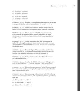 a) 1011100001010000
b) 0111000000110010
c) 0111110010000111
d) 1111000110001010
exercise 3.48 Show how a 2s-complement adder/subtractor can be used
to compute the absolute value of number. Hint: y0y and y0y.
exercise 3.49 Draw a circuit composed of gates, similar to that of
Figure 3.12, that implements a 2s-complement signed magnitude comparator.
exercise 3.50 Perform a logical shift left by 4 positions on each
of the following 2s-complement signed numbers to form a 12-bit result:
000111000110, 111111100101 and 000000110100. In each case, does an
overflow occur?
exercise 3.51 Perform an arithmetic shift right by 4 positions on
each of the following 2s-complement signed numbers to form a 12-bit result:
100101010000 and 000101001000. In each case, does the result exactly repre-
sent division by 16?
exercise 3.52 Write a Verilog model of a circuit that calculates the
average of four 16-bit 2s-complement signed numbers, without checking for
overflow. Hint: use a shift operation to perform the division by 4.
exercise 3.53 Develop a Verilog testbench model for the averager
described in Exercise 3.52.
exercise 3.54 Prove that the shift-left and arithmetic shift-right opera-
tions described in Section 3.2.2 correctly implement scaling by a power of 2.
exercise 3.55 What numbers are represented by the following unsigned
fixed-point binary numbers, assuming the binary point is three places from the
right: 1001001 and 0011110?
exercise 3.56 What is the range and precision of each of the following
unsigned fixed-point representations, with m pre-binary-point and f post-binary-
point bits:
a) 12 bits, with m5 and f7
b) 10 bits, with m2 and f12
c) 8 bits, with m12 and f4
Exercises C H A P T E R T H R E E 149
 