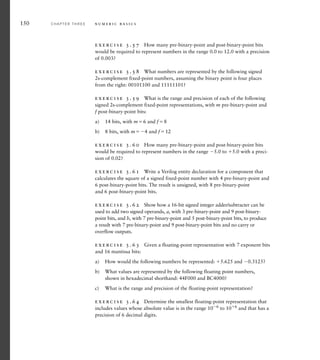 150 C H A P T E R T H R E E n u m e r i c b a s i c s
exercise 3.57 How many pre-binary-point and post-binary-point bits
would be required to represent numbers in the range 0.0 to 12.0 with a precision
of 0.003?
exercise 3.58 What numbers are represented by the following signed
2s-complement fixed-point numbers, assuming the binary point is four places
from the right: 00101100 and 11111101?
exercise 3.59 What is the range and precision of each of the following
signed 2s-complement fixed-point representations, with m pre-binary-point and
f post-binary-point bits:
a) 14 bits, with m6 and f8
b) 8 bits, with m4 and f12
exercise 3.60 How many pre-binary-point and post-binary-point bits
would be required to represent numbers in the range 5.0 to 5.0 with a preci-
sion of 0.02?
exercise 3.61 Write a Verilog entity declaration for a component that
calculates the square of a signed fixed-point number with 4 pre-binary-point and
6 post-binary-point bits. The result is unsigned, with 8 pre-binary-point
and 6 post-binary-point bits.
exercise 3.62 Show how a 16-bit signed integer adder/subtracter can be
used to add two signed operands, a, with 3 pre-binary-point and 9 post-binary-
point bits, and b, with 7 pre-binary-point and 5 post-binary-point bits, to produce
a result with 7 pre-binary-point and 9 post-binary-point bits and no carry or
overflow outputs.
exercise 3.63 Given a floating-point representation with 7 exponent bits
and 16 mantissa bits:
a) How would the following numbers be represented: 5.625 and 0.3125?
b) What values are represented by the following floating point numbers,
shown in hexadecimal shorthand: 44F000 and BC4000?
c) What is the range and precision of the floating-point representation?
exercise 3.64 Determine the smallest floating-point representation that
includes values whose absolute value is in the range 106 to 106 and that has a
precision of 6 decimal digits.
 