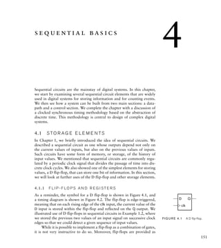 sequential basics
Sequential circuits are the mainstay of digital systems. In this chapter,
we start by examining several sequential circuit elements that are widely
used in digital systems for storing information and for counting events.
We then see how a system can be built from two main sections: a data-
path and a control section. We complete the chapter with a discussion of
a clocked synchronous timing methodology based on the abstraction of
discrete time. This methodology is central to design of complex digital
systems.
4.1 S TO R A G E E L E M E N TS
In Chapter 1, we briefly introduced the idea of sequential circuits. We
described a sequential circuit as one whose outputs depend not only on
the current values of inputs, but also on the previous values of inputs.
Such circuits have some form of memory, or storage, of the history of
input values. We mentioned that sequential circuits are commonly regu-
lated by a periodic clock signal that divides the passage of time into dis-
crete clock cycles. We also showed one of the simplest elements for storing
values, a D flip-flop, that can store one bit of information. In this section,
we will look at further uses of the D flip-flop and other storage elements.
4.1.1 F L I P - F LO P S A N D R E G I S T E R S
As a reminder, the symbol for a D flip-flop is shown in Figure 4.1, and
a timing diagram is shown in Figure 4.2. The flip-flop is edge-triggered,
meaning that on each rising edge of the clk input, the current value of the
D input is stored within the flip-flop and reflected on the Q output. We
illustrated use of D flip-flops in sequential circuits in Example 1.2, where
we stored the previous two values of an input signal on successive clock
edges so that we could detect a given sequence of input values.
While it is possible to implement a flip-flop as a combination of gates,
it is not very instructive to do so. Moreover, flip-flops are provided as
D Q
clk
FIG U R E 4.1 A D ﬂip-ﬂop.
151
4
 