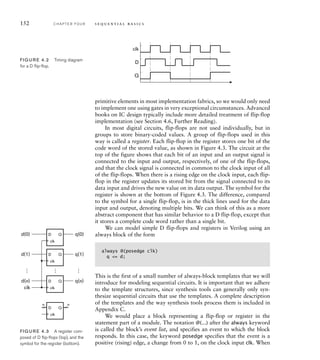 primitive elements in most implementation fabrics, so we would only need
to implement one using gates in very exceptional circumstances. Advanced
books on IC design typically include more detailed treatment of flip-flop
implementation (see Section 4.6, Further Reading).
In most digital circuits, flip-flops are not used individually, but in
groups to store binary-coded values. A group of flip-flops used in this
way is called a register. Each flip-flop in the register stores one bit of the
code word of the stored value, as shown in Figure 4.3. The circuit at the
top of the figure shows that each bit of an input and an output signal is
connected to the input and output, respectively, of one of the flip-flops,
and that the clock signal is connected in common to the clock input of all
of the flip-flops. When there is a rising edge on the clock input, each flip-
flop in the register updates its stored bit from the signal connected to its
data input and drives the new value on its data output. The symbol for the
register is shown at the bottom of Figure 4.3. The difference, compared
to the symbol for a single flip-flop, is in the thick lines used for the data
input and output, denoting multiple bits. We can think of this as a more
abstract component that has similar behavior to a D flip-flop, except that
it stores a complete code word rather than a single bit.
We can model simple D flip-flops and registers in Verilog using an
always block of the form
always @(posedge clk)
q = d;
This is the first of a small number of always-block templates that we will
introduce for modeling sequential circuits. It is important that we adhere
to the template structures, since synthesis tools can generally only syn-
thesize sequential circuits that use the templates. A complete description
of the templates and the way synthesis tools process them is included in
Appendix C.
We would place a block representing a flip-flop or register in the
statement part of a module. The notation @(...) after the always keyword
is called the block’s event list, and specifies an event to which the block
responds. In this case, the keyword posedge specifies that the event is a
positive (rising) edge, a change from 0 to 1, on the clock input clk. When
D Q
D Q
D Q
d(0)
…
…
…
d(1)
d(n)
n n
q(0)
q(1)
q(n)
clk
D Q
clk
clk
clk
clk
FIG U R E 4.3 A register com-
posed of D ﬂip-ﬂops (top), and the
symbol for the register (bottom).
152 C H A P T E R F O U R s e q u e n t i a l b a s i c s
D
clk
Q
FIG U R E 4.2 Timing diagram
for a D ﬂip-ﬂop.
 