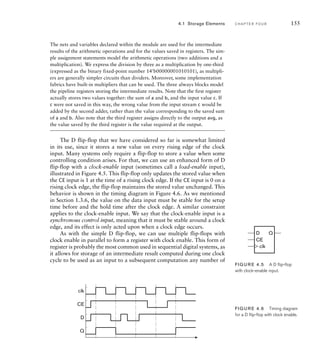The nets and variables declared within the module are used for the intermediate
results of the arithmetic operations and for the values saved in registers. The sim-
ple assignment statements model the arithmetic operations (two additions and a
multiplication). We express the division by three as a multiplication by one-third
(expressed as the binary fixed-point number 14'b00000001010101), as multipli-
ers are generally simpler circuits than dividers. Moreover, some implementation
fabrics have built-in multipliers that can be used. The three always blocks model
the pipeline registers storing the intermediate results. Note that the first register
actually stores two values together: the sum of a and b, and the input value c. If
c were not saved in this way, the wrong value from the input stream c would be
added by the second adder, rather than the value corresponding to the saved sum
of a and b. Also note that the third register assigns directly to the output avg, as
the value saved by the third register is the value required at the output.
The D flip-flop that we have considered so far is somewhat limited
in its use, since it stores a new value on every rising edge of the clock
input. Many systems only require a flip-flop to store a value when some
controlling condition arises. For that, we can use an enhanced form of D
flip-flop with a clock-enable input (sometimes call a load-enable input),
illustrated in Figure 4.5. This flip-flop only updates the stored value when
the CE input is 1 at the time of a rising clock edge. If the CE input is 0 on a
rising clock edge, the flip-flop maintains the stored value unchanged. This
behavior is shown in the timing diagram in Figure 4.6. As we mentioned
in Section 1.3.6, the value on the data input must be stable for the setup
time before and the hold time after the clock edge. A similar constraint
applies to the clock-enable input. We say that the clock-enable input is a
synchronous control input, meaning that it must be stable around a clock
edge, and its effect is only acted upon when a clock edge occurs.
As with the simple D flip-flop, we can use multiple flip-flops with
clock enable in parallel to form a register with clock enable. This form of
register is probably the most common used in sequential digital systems, as
it allows for storage of an intermediate result computed during one clock
cycle to be used as an input to a subsequent computation any number of
4.1 Storage Elements C H A P T E R F O U R 155
D
CE
Q
clk
FIG U R E 4.5 A D ﬂip-ﬂop
with clock-enable input.
D
CE
clk
Q
FIG U R E 4.6 Timing diagram
for a D ﬂip-ﬂop with clock enable.
 