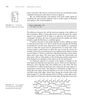 clock cycles later. We will see in Section 4.3 how we can develop control
conditions that govern when data is stored in registers.
We can model flip-flops and registers with clock enable inputs by
extending the always-block template used to model simple D flip-flops
and registers. The revised template is
always @(posedge clk)
if (ce) q = d;
The difference between this and the previous template is the addition of
the if statement. When a rising edge occurs on the clk input, the output
signal is only updated if the ce input is 1; otherwise, the stored value is
unchanged. As before, the sizes of d and q determine whether the block
models a single-bit flip-flop or a multibit register.
A further extension to the simple flip-flop involves adding an input
to reset the stored value to 0. This is useful for ensuring that the flip-flop
is initialized to a known state when power is first applied to a sequential
circuit or when the circuit must be restarted from an initial state. Some
circuits include a push button to allow the user to reset the circuit, for
example, when it has encountered an error condition from which it cannot
recover. Figure 4.7 shows a symbol for a flip-flop with both a clock-enable
input and a reset input. The reset input overrides the clock-enable and
data inputs. That is, when reset is 1, the stored value and the output Q are
both changed to 0, regardless of the values on the CE and D inputs.
An important question to consider is the timing of changes on the
reset input and when the reset operation occurs. There are two alternative
behaviors, and a flip-flop with reset exhibits one or the other. The first
reset behavior is called synchronous reset, and treats the reset input as a
synchronous control input. This behavior is illustrated in Figure 4.8, in
which the reset input causes the flip-flop to be reset on the first, fourth
and fifth rising clock edges. Notice that, during the seventh clock cycle,
reset changes to 1, but then changes back to 0 before a clock edge occurs.
Since reset is 0 at the time of the next clock edge, the flip-flop is not reset.
D
CE
Q
reset
clk
FIG U R E 4.7 A D ﬂip-ﬂop
with clock-enable and reset inputs.
D
CE
reset
clk
Q
1 2 3 4 5 6 7 8
FIG U R E 4.8 Timing diagram
for a ﬂip-ﬂop with clock-enable
and synchronous reset inputs.
156 C H A P T E R F O U R s e q u e n t i a l b a s i c s
 