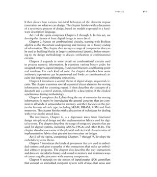 It then shows how various non-ideal behaviors of the elements impose
constraints on what we can design. The chapter finishes with a discussion
of a systematic process of design, based on models expressed in a hard-
ware description language.
Act I of the opera comprises Chapters 2 through 5. In this act, we
develop the themes of basic digital design in more detail.
Chapter 2 focuses on combinational circuits, starting with Boolean
algebra as the theoretical underpinning and moving on to binary coding
of information. The chapter then surveys a range of components that can
be used as building blocks in larger combinational circuits, before return-
ing to the design methodology to discuss verification of combinational
circuits.
Chapter 3 expands in some detail on combinational circuits used
to process numeric information. It examines various binary codes for
unsigned integers, signed integers, fixed-point fractions and floating-point
real numbers. For each kind of code, the chapter describes how some
arithmetic operations can be performed and looks at combinational cir-
cuits that implement arithmetic operations.
Chapter 4 introduces a central theme of digital design, sequential cir-
cuits. The chapter examines several sequential circuit elements for storing
information and for counting events. It then describes the concepts of a
datapath and a control section, followed by a description of the clocked
synchronous timing methodology.
Chapter 5 completes Act I, describing the use of memories for storing
information. It starts by introducing the general concepts that are com-
mon to all kinds of semiconductor memory, and then focuses on the par-
ticular features of each type, including SRAM, DRAM, ROM and flash
memories. The chapter finishes with a discussion of techniques for dealing
with errors in the stored data.
The intermezzo, Chapter 6, is a digression away from functional
design into physical design and the implementation fabrics used for digi-
tal systems. The chapter describes the range of integrated circuits that are
used for digital systems, including ASICSs, FPGAs and other PLDs. The
chapter also discusses some of the physical and electrical characteristics of
implementation fabrics that give rise to constraints on designs.
Act II of the opera, comprising Chapters 7 through 9, develops the
embedded systems theme.
Chapter 7 introduces the kinds of processors that are used in embed-
ded systems and gives examples of the instructions that make up embed-
ded software programs. The chapter also describes the way instructions
and data are encoded in binary and stored in memory and examines ways
of connecting the processor with memory components.
Chapter 8 expands on the notion of input/output (I/O) controllers
that connect an embedded computer system with devices that sense and
P R E FA C E xvii
 