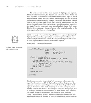 160 C H A P T E R F O U R s e q u e n t i a l b a s i c s
We have now covered the main aspects of flip-flops and registers.
There are other extensions, but they are just variations on the themes we
have seen. One such variation is the addition of a control input to preset
a flip-flop to 1. This is much like a reset control input, and may be either
synchronous or asynchronous. Another variation is for the reset control
input to use active-low logic, that is, for a 0 on the reset input to clear the
stored data and output. Likewise, a preset control input might use active-
low logic. A further variation is to use active-low logic for the clock input.
This involves triggering a change of stored value on a falling edge of the
clock signal rather than on a rising edge.
example 4.3 The symbol in Figure 4.10 shows a negative-edge-triggered
ﬂip-ﬂop with clock enable, negative-logic asynchronous preset and clear, and
both active-high and active-low outputs. It is illegal for both preset and clear to
be active together. Develop a Verilog model for this ﬂip-ﬂop.
solution The module definition is
module flip_flop_n ( output reg Q,
output Q_n,
input pre_n, clr_n, D,
input clk_n, CE );
always @( negedge clk_n or
negedge pre_n or negedge clr_n ) begin
if (!pre_n  !clr_n)
$display(Illegal inputs: pre_n and clr_n both 0);
if (!pre_n) Q = 1'b1;
else if (!clr_n) Q = 1'b0;
else if (CE) Q = D;
end
assign Q_n = ~Q;
endmodule
We adopt the convention of appending “_n” to a name to indicate active-low
logic. The always block models the flip-flop behavior. Since the pre_n and clr_n
inputs are asynchronous control inputs, we include them, along with the clock
input, in the event list of the block. Since they are all active-low inputs, we use
negedge to specify that the block should respond to negative (falling) edges, that
is, to changes from 1 to 0. Within the block, we check that the illegal condition
described in the specification does not arise during use of the flip-flop in a
circuit. The remainder of the block is based on the template for a flip-flop with
asynchronous control. In this case, we have two asynchronous control inputs, so
D
CE
Q
Q
pre
clr
clk
FIG U R E 4.10 A negative-
edge-triggered ﬂip-ﬂop.
 