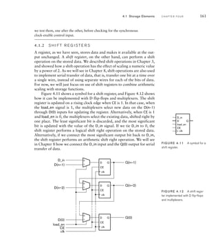we test them, one after the other, before checking for the synchronous
clock-enable control input.
4.1.2 S H I F T R E G I S T E R S
A register, as we have seen, stores data and makes it available at the out-
put unchanged. A shift register, on the other hand, can perform a shift
operation on the stored data. We described shift operations in Chapter 3,
and showed how a shift operation has the effect of scaling a numeric value
by a power of 2. As we will see in Chapter 8, shift operations are also used
to implement serial transfer of data, that is, transfer one bit at a time over
a single wire, instead of using separate wires for each of the bits of data.
For now, we will just focus on use of shift registers to combine arithmetic
scaling with storage functions.
Figure 4.11 shows a symbol for a shift register, and Figure 4.12 shows
how it can be implemented with D flip-flops and multiplexers. The shift
register is updated on a rising clock edge when CE is 1. In that case, when
the load_en signal is 1, the multiplexers select new data on the D(n–1)
through D(0) inputs for updating the register. Alternatively, when CE is 1
and load_en is 0, the multiplexers select the existing data, shifted right by
one place. The least significant bit is discarded, and the most significant
bit is updated with the value of the D_in signal. If we tie D_in to 0, the
shift register performs a logical shift right operation on the stored data.
Alternatively, if we connect the most significant output bit back to D_in,
the shift register performs an arithmetic shift right operation. We will see
in Chapter 8 how we connect the D_in input and the Q(0) output for serial
transfer of data.
4.1 Storage Elements C H A P T E R F O U R 161
FIG U R E 4.11 A symbol for a
shift register.
D
D_in
CE
load_en
Q
clk
FIG U R E 4.12 A shift regis-
ter implemented with D ﬂip-ﬂops
and multiplexers.
D
CE
Q
0
1
D
CE
Q
0
1
D
CE
Q
0
1
Q(n–1)
Q(n–2)
Q(0)
D(n–1)
D(n–2)
D(0)
clk
CE
load_en
D_in
clk
clk
clk
 