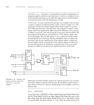 162 C H A P T E R F O U R s e q u e n t i a l b a s i c s
example 4.4 In Chapter 3, we showed how to perform multiplication of
unsigned integers by addition of partial products. Construct a multiplier for two
16-bit operands containing just one adder that adds successive partial products
over successive clock cycles. The ﬁnal product is 32 bits.
solution In order to perform the operation over multiple cycles, we need
a number of registers to hold intermediate results, as shown in Figure 4.13. The
x operand is stored in an ordinary register whose output connects to an array
of 16 AND gates that form a partial product. The y operand is stored in a shift
register whose least significant bit, Q(0), controls the AND gates. The y operand
is shifted on successive cycles, thus giving the 16 successive partial products. The
sum of the partial products are accumulated in a 17-bit ordinary register and a
15-bit shift register. Since the shift register is never required to load data other
than through the D_in connection, the data and load_en inputs are absent. On
each clock cycle, the least significant bit of the ordinary register is shifted into
the shift register, and the remaining bits of the ordinary register are added with
the next partial product. By shifting the accumulated sum in this way, partial
products are added at successively more significant positions of the result.
FIG U R E 4.13 Registers, shift
registers and other components
used to form a sequential
multiplier.
17-bit reg
reset
CE
D Q
D
16-bit reg
CE
Q
D_in
15-bit
shift reg
CE
Q
16-bit
shift reg
D_in
D
CE
load_en
Q
x
16-bit
adder
c0
y
c16
s
15...0
16
15
0
31...16
P(14...0)
P(31...15)
y(15...0)
x(15...0)
y_load_en
y_ce
x_ce
P_reset
P_ce
clk
clk
clk
clk
clk
Making the sequential multiplier perform the required operations over successive
clock cycles requires a separate control circuit. We will discuss control sequenc-
ing in detail in Section 4.3, and leave detailed design of the multiplier control to
Exercise 4.20.
4.1.3 L ATC H E S
As we have seen, a flip-flop is a basic sequential circuit element that stores
one bit. Most digital circuits use edge-triggered flip-flops that store a new
data value when the clock signal changes from 0 to 1. No further values
are stored while the clock remains at 1, nor when the clock returns to 0.
 