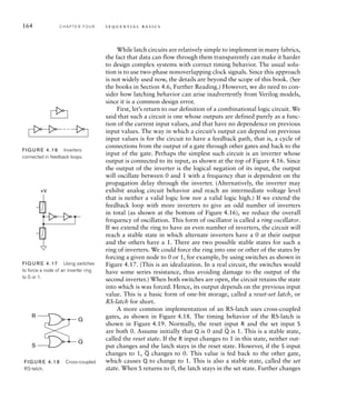 While latch circuits are relatively simple to implement in many fabrics,
the fact that data can flow through them transparently can make it harder
to design complex systems with correct timing behavior. The usual solu-
tion is to use two-phase nonoverlapping clock signals. Since this approach
is not widely used now, the details are beyond the scope of this book. (See
the books in Section 4.6, Further Reading.) However, we do need to con-
sider how latching behavior can arise inadvertently from Verilog models,
since it is a common design error.
First, let’s return to our definition of a combinational logic circuit. We
said that such a circuit is one whose outputs are defined purely as a func-
tion of the current input values, and that have no dependence on previous
input values. The way in which a circuit’s output can depend on previous
input values is for the circuit to have a feedback path, that is, a cycle of
connections from the output of a gate through other gates and back to the
input of the gate. Perhaps the simplest such circuit is an inverter whose
output is connected to its input, as shown at the top of Figure 4.16. Since
the output of the inverter is the logical negation of its input, the output
will oscillate between 0 and 1 with a frequency that is dependent on the
propagation delay through the inverter. (Alternatively, the inverter may
exhibit analog circuit behavior and reach an intermediate voltage level
that is neither a valid logic low nor a valid logic high.) If we extend the
feedback loop with more inverters to give an odd number of inverters
in total (as shown at the bottom of Figure 4.16), we reduce the overall
frequency of oscillation. This form of oscillator is called a ring oscillator.
If we extend the ring to have an even number of inverters, the circuit will
reach a stable state in which alternate inverters have a 0 at their output
and the others have a 1. There are two possible stable states for such a
ring of inverters. We could force the ring into one or other of the states by
forcing a given node to 0 or 1, for example, by using switches as shown in
Figure 4.17. (This is an idealization. In a real circuit, the switches would
have some series resistance, thus avoiding damage to the output of the
second inverter.) When both switches are open, the circuit retains the state
into which is was forced. Hence, its output depends on the previous input
value. This is a basic form of one-bit storage, called a reset-set latch, or
RS-latch for short.
A more common implementation of an RS-latch uses cross-coupled
gates, as shown in Figure 4.18. The timing behavior of the RS-latch is
shown in Figure 4.19. Normally, the reset input R and the set input S
are both 0. Assume initially that Q is 0 and
_
Q is 1. This is a stable state,
called the reset state. If the R input changes to 1 in this state, neither out-
put changes and the latch stays in the reset state. However, if the S input
changes to 1,
_
Q changes to 0. This value is fed back to the other gate,
which causes Q to change to 1. This is also a stable state, called the set
state. When S returns to 0, the latch stays in the set state. Further changes
FIG U R E 4.16 Inverters
connected in feedback loops.
FIG U R E 4.17 Using switches
to force a node of an inverter ring
to 0 or 1.
+V
FIG U R E 4.18 Cross-coupled
RS-latch.
Q
Q
R
S
164 C H A P T E R F O U R s e q u e n t i a l b a s i c s
 