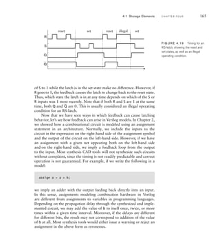 4.1 Storage Elements C H A P T E R F O U R 165
Q
S
R
Q
reset reset set
set illegal
FIG U R E 4.19 Timing for an
RS-latch, showing the reset and
set states, as well as an illegal
operating condition.
of S to 1 while the latch is in the set state make no difference. However, if
R goes to 1, the feedback causes the latch to change back to the reset state.
Thus, which state the latch is in at any time depends on which of the S or
R inputs was 1 most recently. Note that if both R and S are 1 at the same
time, both Q and
_
Q are 0. This is usually considered an illegal operating
condition for an RS-latch.
Now that we have seen ways in which feedback can cause latching
behavior, let’s see how feedback can arise in Verilog models. In Chapter 2,
we showed how a combinational circuit is modeled using an assignment
statement in an architecture. Normally, we include the inputs to the
circuit in the expression on the right-hand side of the assignment symbol
and the output of the circuit on the left-hand side. However, if we have
an assignment with a given net appearing both on the left-hand side
and on the right-hand side, we imply a feedback loop from the output
to the input. Most synthesis CAD tools will not synthesize such circuits
without complaint, since the timing is not readily predictable and correct
operation is not guaranteed. For example, if we write the following in a
model:
assign a = a + b;
we imply an adder with the output feeding back directly into an input.
In this sense, assignments modeling combination hardware in Verilog
are different from assignments to variables in programming languages.
Depending on the propagation delay through the synthesized and imple-
mented circuit, we may add the value of b to itself once, twice, or more
times within a given time interval. Moreover, if the delays are different
for different bits, the result may not correspond to addition of the value
of b at all. Most synthesis tools would either issue a warning or reject an
assignment in the above form as erroneous.
 
