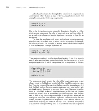 166 C H A P T E R F O U R s e q u e n t i a l b a s i c s
A feedback loop can also be implied by a number of assignments in
combination, where there is a cycle of dependencies between them. For
example, consider the following assignments:
assign x = y + 1;
assign y = x + z;
Due to the first assignment, the value of x depends on the value of y. Due
to the second assignment, the value of x depends on y, and thus indirectly
on x itself. A synthesis tool should also issue a warning or flag this as
erroneous.
The fact that synthesis tools object to feedback loops in combina-
tional circuits can make it hard to model circuits in which we deliberately
include such loops. For example, a Verilog model of the cross-coupled
RS-latch of Figure 4.18 might be written as
assign Q = ~(R | Q_n);
assign Q_n = ~(S | Q);
These assignments imply a cyclic dependency between Q and Q_n, which is
exactly what we want in the synthesized circuit. An alternative way of mod-
eling this behavior is to use an always block and an assignment, as follows:
always @(R or S)
if (R) Q = 1'b0;
else if (S) Q = 1'b1;
assign Q_n = Q;
The assignment simply negates the value of Q, which is generated by the
always block. In the block, we have included the R and S inputs in the event
list. Thus, the block will be reactivated whenever either input changes. If R
is 1, the block updates the Q output to represent the reset state, and if S is 1,
the block updates the output to represent the set state. Note that, if neither
input is 1, the block makes no assignment to Q. In that case, the outputs
remain unchanged; that is, it stores the previously updated state. In gen-
eral, if there is any execution path through an always block where we do
not update an output, then the block represents latching behavior for that
output, since the output maintains its previous value. If this is intended, as
in the block modeling the RS-latch, we don’t have a problem. However, it
is a common Verilog modeling error to inadvertently omit an assignment
 