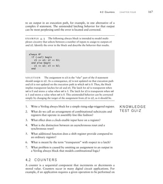 to an output in an execution path, for example, in one alternative of a
complex if statement. The unintended latching behavior for that output
can be most perplexing until the error is located and corrected.
example 4.5 The following always block is intended to model multi-
plexer circuitry that selects between a number of inputs to assign to outputs z1
and z2. Identify the error in the block and describe the behavior that results.
always @*
if (~sel) begin
z1 = a1; z2 = b1;
end else begin
z1 = a2; z3 = b2;
end
solution The assignment to z3 in the “else” part of the if statement
should assign to z2. As a consequence, z2 is not updated on that execution path
and z3 is not updated on the execution path in which sel is 0. Thus, the block
implies transparent latches for z2 and z3. The latch for z2 is transparent when
sel is 0 and stores a value when sel is 1. The latch for z3 is transparent when sel
is 1 and stores a value when sel is 0. This unintended behavior can be corrected
simply by changing the target of the assignment from z3 to z2, as it should be.
1. Write a Verilog always block for a simple rising-edge-triggered register.
2. What do we call an arrangement of combinational subcircuits and
registers that operate in assembly-line-like fashion?
3. What effect does a clock-enable input have on a register?
4. What is the distinction between an asynchronous reset and a
synchronous reset?
5. What additional function does a shift register provide compared to
an ordinary register?
6. What is meant by the term “transparent” with respect to a latch?
7. What problem is caused by omitting an assignment to an output in
a Verilog always block that models combinational logic?
4.2 C O U N T E R S
A counter is a sequential component that increments or decrements a
stored value. Counters occur in many digital circuit applications. For
example, if an application requires a given operation to be performed on
K N O W L E D G E
T E S T Q U I Z
K N O W L E D G E
T E S T Q U I Z
4.2 Counters C H A P T E R F O U R 167
 