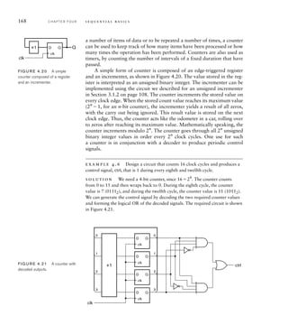 168 C H A P T E R F O U R s e q u e n t i a l b a s i c s
a number of items of data or to be repeated a number of times, a counter
can be used to keep track of how many items have been processed or how
many times the operation has been performed. Counters are also used as
timers, by counting the number of intervals of a fixed duration that have
passed.
A simple form of counter is composed of an edge-triggered register
and an incrementer, as shown in Figure 4.20. The value stored in the reg-
ister is interpreted as an unsigned binary integer. The incrementer can be
implemented using the circuit we described for an unsigned incrementer
in Section 3.1.2 on page 108. The counter increments the stored value on
every clock edge. When the stored count value reaches its maximum value
(2n
1, for an n-bit counter), the incrementer yields a result of all zeros,
with the carry out being ignored. This result value is stored on the next
clock edge. Thus, the counter acts like the odometer in a car, rolling over
to zeros after reaching its maximum value. Mathematically speaking, the
counter increments modulo 2n
. The counter goes through all 2n
unsigned
binary integer values in order every 2n
clock cycles. One use for such
a counter is in conjunction with a decoder to produce periodic control
signals.
example 4.6 Design a circuit that counts 16 clock cycles and produces a
control signal, ctrl, that is 1 during every eighth and twelfth cycle.
solution We need a 4-bit counter, since 1624
. The counter counts
from 0 to 15 and then wraps back to 0. During the eighth cycle, the counter
value is 7 (01112), and during the twelfth cycle, the counter value is 11 (10112).
We can generate the control signal by decoding the two required counter values
and forming the logical OR of the decoded signals. The required circuit is shown
in Figure 4.21.
D Q
+1 Q
clk
clk
FIG U R E 4.20 A simple
counter composed of a register
and an incrementer.
+1
clk
ctrl
0
1
2
3
0
1
2
3
D Q
D Q
D Q
D Q
clk
clk
clk
clk
FIG U R E 4.21 A counter with
decoded outputs.
 
