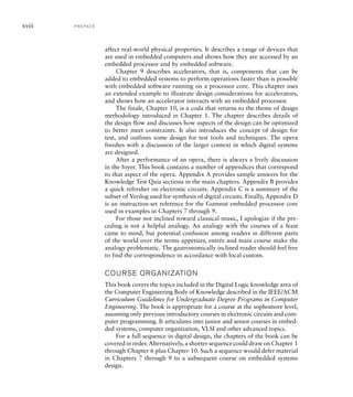 affect real-world physical properties. It describes a range of devices that
are used in embedded computers and shows how they are accessed by an
embedded processor and by embedded software.
Chapter 9 describes accelerators, that is, components that can be
added to embedded systems to perform operations faster than is possible
with embedded software running on a processor core. This chapter uses
an extended example to illustrate design considerations for accelerators,
and shows how an accelerator interacts with an embedded processor.
The finale, Chapter 10, is a coda that returns to the theme of design
methodology introduced in Chapter 1. The chapter describes details of
the design flow and discusses how aspects of the design can be optimized
to better meet constraints. It also introduces the concept of design for
test, and outlines some design for test tools and techniques. The opera
finishes with a discussion of the larger context in which digital systems
are designed.
After a performance of an opera, there is always a lively discussion
in the foyer. This book contains a number of appendices that correspond
to that aspect of the opera. Appendix A provides sample answers for the
Knowledge Test Quiz sections in the main chapters. Appendix B provides
a quick refresher on electronic circuits. Appendix C is a summary of the
subset of Verilog used for synthesis of digital circuits. Finally, Appendix D
is an instruction-set reference for the Gumnut embedded processor core
used in examples in Chapters 7 through 9.
For those not inclined toward classical music, I apologize if the pre-
ceding is not a helpful analogy. An analogy with the courses of a feast
came to mind, but potential confusion among readers in different parts
of the world over the terms appetizer, entrée and main course make the
analogy problematic. The gastronomically inclined reader should feel free
to find the correspondence in accordance with local custom.
COURSE ORGANIZATION
This book covers the topics included in the Digital Logic knowledge area of
the Computer Engineering Body of Knowledge described in the IEEE/ACM
Curriculum Guidelines for Undergraduate Degree Programs in Computer
Engineering. The book is appropriate for a course at the sophomore level,
assuming only previous introductory courses in electronic circuits and com-
puter programming. It articulates into junior and senior courses in embed-
ded systems, computer organization, VLSI and other advanced topics.
For a full sequence in digital design, the chapters of the book can be
covered in order. Alternatively, a shorter sequence could draw on Chapter 1
through Chapter 6 plus Chapter 10. Such a sequence would defer material
in Chapters 7 through 9 to a subsequent course on embedded systems
design.
xviii P R E FA C E
 