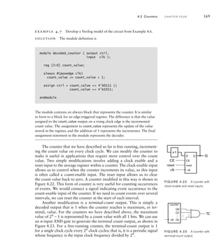 example 4.7 Develop a Verilog model of the circuit from Example 4.6.
solution The module definition is
module decoded_counter ( output ctrl,
input clk );
reg [3:0] count_value;
always @(posedge clk)
count_value = count_value + 1;
assign ctrl = count_value == 4'b0111 ||
count_value == 4'b1011;
endmodule
The module contains an always block that represents the counter. It is similar
in form to a block for an edge-triggered register. The difference is that the value
assigned to the count_value output on a rising clock edge is the incremented
count value. The assignment to count_value represents the update of the value
stored in the register, and the addition of 1 represents the incrementer. The final
assignment statement in the module represents the decoder.
The counter that we have described so far is free running, increment-
ing the count value on every clock cycle. We can modify the counter to
make it useful in applications that require more control over the count
value. Two simple modifications involve adding a clock enable and a
reset input to the storage register within a counter. The clock-enable input
allows us to control when the counter increments its value, so this input
is often called a count-enable input. The reset input allows us to clear
the count value back to zero. A counter modified in this way is shown in
Figure 4.22. This form of counter is very useful for counting occurrences
of events. We would connect a signal indicating event occurrence to the
count-enable input of the counter. If we need to count events over several
intervals, we can reset the counter at the start of each interval.
Another modification is a terminal-count output. This is simply a
decoded output that is 1 when the counter reaches is maximum, or ter-
minal, value. For the counters we have described above, the maximum
value of 2n
1 is represented by a count value with all 1 bits. We can use
an n-input AND gate to generate the terminal count output, as shown in
Figure 4.23. For a free-running counter, the terminal-count output is 1
for a single clock cycle every 2n
clock cycles; that is, it is a periodic signal
whose frequency is the input clock frequency divided by 2n
.
4.2 Counters C H A P T E R F O U R 169
+1
Q
clk
CE
reset
D
CE
Q
reset
clk
FIG U R E 4.22 A counter with
clock-enable and reset inputs.
counter
…
…
Q0
Q1
Qn
…
TC
clk
FIG U R E 4.23 A counter with
terminal-count output.
 