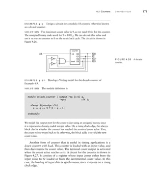 example 4.9 Design a circuit for a modulo 10 counter, otherwise known
as a decade counter.
solution The maximum count value is 9, so we need 4 bits for the counter.
The unsigned binary code word for 9 is 10012. We can decode this value and
use it to reset to counter to 0 on the next clock cycle. The circuit is shown in
Figure 4.26.
4.2 Counters C H A P T E R F O U R 171
clk Q0
Q1
Q2
Q3
Q0
Q1
Q2
Q3
reset
counter
clk
FIG U R E 4.26 A decade
counter.
example 4.10 Develop a Verilog model for the decade counter of
Example 4.9.
solution The module definition is
module decade_counter ( output reg [3:0] q,
input clk );
always @(posedge clk)
q = q == 9 ? 0 : q + 1;
endmodule
We model the output port for the count value using an unsigned vector, since
it is represents a binary-coded integer value. On a rising clock edge, the always
block checks whether the counter has reached the terminal count value. If so,
the count value wraps back to 0; otherwise, the block adds 1 to yield the new
count value.
Another form of counter that is useful in timing applications is a
down counter with load. This counter is loaded with an input value, and
then decrements the count value. The terminal count output is activated
when the count value reaches zero. A circuit for the counter is shown in
Figure 4.27. It consists of a register whose input comes either from the
input value to be loaded or from the decremented count value. In this
case, the loading of input data is synchronous, since it occurs on a rising
clock edge.
 