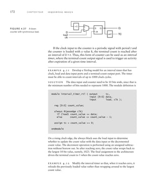 172 C H A P T E R F O U R s e q u e n t i a l b a s i c s
If the clock input to the counter is a periodic signal with period t and
the counter is loaded with a value k, the terminal count is reached after
an interval of kt. Thus, this form of counter can be used as an interval
timer, where the terminal-count output signal is used to trigger an activity
after expiration of a given time interval.
example 4.11 Develop a Verilog model for an interval timer that has
clock, load and data input ports and a terminal-count output port. The timer
must be able to count intervals of up to 1000 clock cycles.
solution The data input and counter need to be 10 bits wide, since that is
the minimum number of bits needed to represent 1000. The module definition is
module interval_timer_rtl ( output tc,
input [9:0] data,
input load, clk );
reg [9:0] count_value;
always @(posedge clk)
if (load) count_value = data;
else count_value = count_value – 1;
assign tc = count_value == 0;
endmodule
On a rising clock edge, the always block uses the load input to determine
whether to update the count value with the data input or the decremented
count value. The decrement operation is performed using an unsigned subtrac-
tion without borrow out. So after reaching zero, the count value wraps back to
the largest 10-bit value, namely, 1023. The final assignment in the architecture
drives the terminal count to 1 when the count value reaches zero.
example 4.12 Modify the interval timer so that, when it reaches zero, it
reloads the previously loaded value rather than wrapping around to the largest
count value.
D Q
–1
=0?
Q
TC
clk
load
D
0
1
clk
FIG U R E 4.27 A down
counter with synchronous load.
 