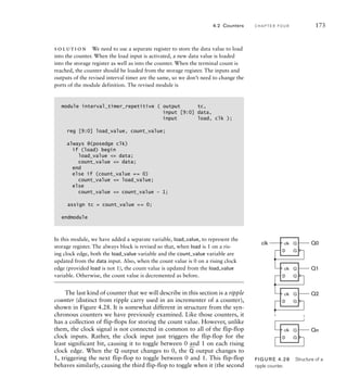 solution We need to use a separate register to store the data value to load
into the counter. When the load input is activated, a new data value is loaded
into the storage register as well as into the counter. When the terminal count is
reached, the counter should be loaded from the storage register. The inputs and
outputs of the revised interval timer are the same, so we don’t need to change the
ports of the module definition. The revised module is
module interval_timer_repetitive ( output tc,
input [9:0] data,
input load, clk );
reg [9:0] load_value, count_value;
always @(posedge clk)
if (load) begin
load_value = data;
count_value = data;
end
else if (count_value == 0)
count_value = load_value;
else
count_value = count_value – 1;
assign tc = count_value == 0;
endmodule
In this module, we have added a separate variable, load_value, to represent the
storage register. The always block is revised so that, when load is 1 on a ris-
ing clock edge, both the load_value variable and the count_value variable are
updated from the data input. Also, when the count value is 0 on a rising clock
edge (provided load is not 1), the count value is updated from the load_value
variable. Otherwise, the count value is decremented as before.
The last kind of counter that we will describe in this section is a ripple
counter (distinct from ripple carry used in an incrementer of a counter),
shown in Figure 4.28. It is somewhat different in structure from the syn-
chronous counters we have previously examined. Like those counters, it
has a collection of flip-flops for storing the count value. However, unlike
them, the clock signal is not connected in common to all of the flip-flop
clock inputs. Rather, the clock input just triggers the flip-flop for the
least significant bit, causing it to toggle between 0 and 1 on each rising
clock edge. When the Q output changes to 0, the
_
Q output changes to
1, triggering the next flip-flop to toggle between 0 and 1. This flip-flop
behaves similarly, causing the third flip-flop to toggle when it (the second
4.2 Counters C H A P T E R F O U R 173
D
Q
Q
D
Q
Q
D
Q
Q
D
Q
Q
Q0
Q1
Q2
Qn
clk clk
clk
clk
clk
FIG U R E 4.28 Structure of a
ripple counter.
 