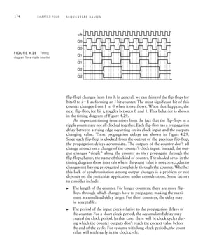 174 C H A P T E R F O U R s e q u e n t i a l b a s i c s
flip-flop) changes from 1 to 0. In general, we can think of the flip-flops for
bits 0 to i1 as forming an i-bit counter. The most significant bit of this
counter changes from 1 to 0 when it overflows. When that happens, the
next flip-flop, for bit i, toggles between 0 and 1. This behavior is shown
in the timing diagram of Figure 4.29.
An important timing issue arises from the fact that the flip-flops in a
ripple counter are not all clocked together. Each flip-flop has a propagation
delay between a rising edge occurring on its clock input and the outputs
changing value. These propagation delays are shown in Figure 4.29.
Since each flip-flop is clocked from the output of the previous flip-flop,
the propagation delays accumulate. The outputs of the counter don’t all
change at once on a change of the counter’s clock input. Instead, the out-
put changes “ripple” along the counter as they propagate through the
flip-flops; hence, the name of this kind of counter. The shaded areas in the
timing diagram show intervals where the count value is not correct, due to
changes not having propagated completely through the counter. Whether
this lack of synchronization among output changes is a problem or not
depends on the particular application under consideration. Some factors
to consider include:
The length of the counter. For longer counters, there are more flip-
flops through which changes have to propagate, making the maxi-
mum accumulated delay larger. For short counters, the delay may
be acceptable.
The period of the input clock relative to the propagation delays of
the counter. For a short clock period, the accumulated delay may
exceed the clock period. In that case, there will be clock cycles dur-
ing which the counter outputs don’t reach the correct value before
the end of the cycle. For systems with long clock periods, the count
value will settle early in the clock cycle.
왘
왘
Q1
Q0
Q0
clk
Q1
Q2
Q2
FIG U R E 4.29 Timing
diagram for a ripple counter.
 