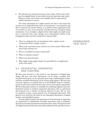 The tolerance for transient incorrect count values. If the count value
may be sampled before it has settled, incorrect operation may result.
However, if the count value is not sampled until it is guaranteed
settled, operation is correct.
The main advantages of a ripple counter are that it uses much less
circuitry in its implementation (since an incrementer is not required) and
that it consumes less power. Hence, it is useful in those applications that
are sensitive to area, cost and power and that have less stringent timing
constraints. As an example, a digital alarm clock might use ripple coun-
ters to count the time, since changes occur infrequently relative to the
propagation delay (seconds compared to nanoseconds).
1. Show in a diagram how an incrementer and a register can be
connected to form a simple counter.
2. What is the maximum count value for an n-bit counter? What value
does it then advance to?
3. How is a modulo k counter constructed?
4. What is a decade counter?
5. What is an interval timer?
6. Why might a long ripple counter be unsuitable for an application
with a fast clock?
4.3 S E Q U E N T I A L D ATA PAT H S
A N D C O N T R O L
We have now arrived at a key point in our discussion of digital logic
design. We have seen how information can be binary encoded, how
encoded information can be operated upon using combinational circuits,
and how encoded information can be stored using registers. We have also
seen that registers are needed both to avoid feedback loops in combina-
tional circuits and to deal with data that arrives at the inputs sequentially.
We have discussed counters as examples of combining registers and com-
binational circuits to perform sequential operations, that is, operations
that proceed over a number of discrete intervals of time. We are now
in a position to take a more general view of sequential operations. This
general view will form the basis of our subsequent discussions of digital
systems and embedded systems.
In many digital systems, the operations to be performed on input data
are expressed as a combination of simpler operations, such as arithmetic
operations and selection between alternative data values. Our general view
of a digital system divides the circuit that implements the operations into a
왘
K N O W L E D G E
T E S T Q U I Z
K N O W L E D G E
T E S T Q U I Z
4.3 Sequential Datapaths and Control C H A P T E R F O U R 175
 