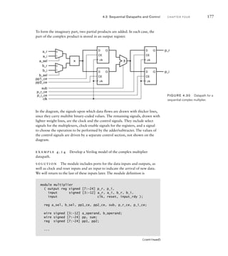 In the diagram, the signals upon which data flows are drawn with thicker lines,
since they carry multibit binary-coded values. The remaining signals, drawn with
lighter weight lines, are the clock and the control signals. They include select
signals for the multiplexers, clock-enable signals for the registers, and a signal
to choose the operation to be performed by the adder/subtracter. The values of
the control signals are driven by a separate control section, not shown on the
diagram.
example 4.14 Develop a Verilog model of the complex multiplier
datapath.
solution The module includes ports for the data inputs and outputs, as
well as clock and reset inputs and an input to indicate the arrival of new data.
We will return to the last of these inputs later. The module definition is
4.3 Sequential Datapaths and Control C H A P T E R F O U R 177
0
1
0
1
D
CE
Q
D
CE
Q
× ±
D
CE
Q
D
CE
Q
p_r
p_i
a_r
a_i
b_r
b_i
a_sel
b_sel
pp1_ce
pp2_ce
sub
p_r_ce
p_i_ce
clk
clk
clk clk
clk
FIG U R E 4.30 Datapath for a
sequential complex multiplier.
module multiplier
( output reg signed [7:-24] p_r, p_i,
input signed [3:-12] a_r, a_i, b_r, b_i,
input clk, reset, input_rdy );
reg a_sel, b_sel, pp1_ce, pp2_ce, sub, p_r_ce, p_i_ce;
wire signed [3:-12] a_operand, b_operand;
wire signed [7:-24] pp, sum;
reg signed [7:-24] pp1, pp2;
...
(continued)
To form the imaginary part, two partial products are added. In each case, the
part of the complex product is stored in an output register.
 
