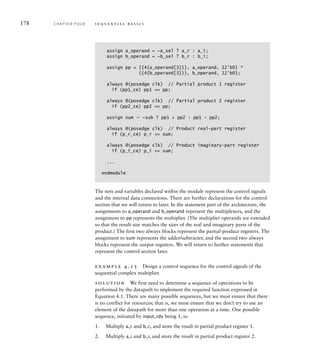 178 C H A P T E R F O U R s e q u e n t i a l b a s i c s
The nets and variables declared within the module represent the control signals
and the internal data connections. There are further declarations for the control
section that we will return to later. In the statement part of the architecture, the
assignments to a_operand and b_operand represent the multiplexers, and the
assignment to pp represents the multiplier. (The multiplier operands are extended
so that the result size matches the sizes of the real and imaginary parts of the
product.) The first two always blocks represent the partial-product registers. The
assignment to sum represents the adder/subtracter, and the second two always
blocks represent the output registers. We will return to further statements that
represent the control section later.
example 4.15 Design a control sequence for the control signals of the
sequential complex multiplier.
solution We first need to determine a sequence of operations to be
performed by the datapath to implement the required function expressed in
Equation 4.1. There are many possible sequences, but we must ensure that there
is no conflict for resources; that is, we must ensure that we don’t try to use an
element of the datapath for more than one operation at a time. One possible
sequence, initiated by input_rdy being 1, is:
1. Multiply a_r and b_r, and store the result in partial product register 1.
2. Multiply a_i and b_i, and store the result in partial product register 2.
assign a_operand = ~a_sel ? a_r : a_i;
assign b_operand = ~b_sel ? b_r : b_i;
assign pp = {{4{a_operand[3]}}, a_operand, 12'b0} *
{{4{b_operand[3]}}, b_operand, 12'b0};
always @(posedge clk) // Partial product 1 register
if (pp1_ce) pp1 = pp;
always @(posedge clk) // Partial product 2 register
if (pp2_ce) pp2 = pp;
assign sum  ~sub ? pp1 + pp2 : pp1 – pp2;
always @(posedge clk) // Product real-part register
if (p_r_ce) p_r = sum;
always @(posedge clk) // Product imaginary-part register
if (p_i_ce) p_i = sum;
...
endmodule
 