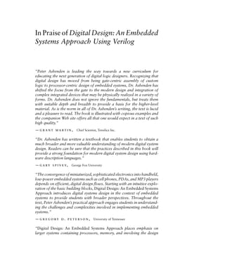 In Praise of Digital Design: An Embedded
Systems Approach Using Verilog
“Peter Ashenden is leading the way towards a new curriculum for
educating the next generation of digital logic designers. Recognizing that
digital design has moved from being gate-centric assembly of custom
logic to processor-centric design of embedded systems, Dr. Ashenden has
shifted the focus from the gate to the modern design and integration of
complex integrated devices that may be physically realized in a variety of
forms. Dr. Ashenden does not ignore the fundamentals, but treats them
with suitable depth and breadth to provide a basis for the higher-level
material. As is the norm in all of Dr. Ashenden’s writing, the text is lucid
and a pleasure to read. The book is illustrated with copious examples and
the companion Web site offers all that one would expect in a text of such
high quality.”
—grant martin, Chief Scientist, Tensilica Inc.
“Dr. Ashenden has written a textbook that enables students to obtain a
much broader and more valuable understanding of modern digital system
design. Readers can be sure that the practices described in this book will
provide a strong foundation for modern digital system design using hard-
ware description languages.”
—gary spivey, George Fox University
“The convergence of miniaturized, sophisticated electronics into handheld,
low-power embedded systems such as cell phones, PDAs, and MP3 players
depends on efficient, digital design flows. Starting with an intuitive explo-
ration of the basic building blocks, Digital Design: An Embedded Systems
Approach introduces digital systems design in the context of embedded
systems to provide students with broader perspectives. Throughout the
text, Peter Ashenden’s practical approach engages students in understand-
ing the challenges and complexities involved in implementing embedded
systems.”
—gregory d. peterson, University of Tennessee
“Digital Design: An Embedded Systems Approach places emphasis on
larger systems containing processors, memory, and involving the design
 