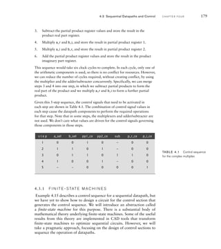 3. Subtract the partial product register values and store the result in the
product real part register.
4. Multiply a_r and b_i, and store the result in partial product register 1.
5. Multiply a_i and b_r, and store the result in partial product register 2.
6. Add the partial product register values and store the result in the product
imaginary part register.
This sequence would take six clock cycles to complete. In each cycle, only one of
the arithmetic components is used, so there is no conflict for resources. However,
we can reduce the number of cycles required, without creating conflict, by using
the multiplier and the adder/subtracter concurrently. Specifically, we can merge
steps 3 and 4 into one step, in which we subtract partial products to form the
real part of the product and we multiply a_r and b_i to form a further partial
product.
Given this 5-step sequence, the control signals that need to be activated in
each step are shown in Table 4.1. The combination of control signal values in
each step cause the datapath components to perform the required operations
for that step. Note that in some steps, the multiplexers and adder/subtracter are
not used. We don’t care what values are driven for the control signals governing
those components in those steps.
4.3 Sequential Datapaths and Control C H A P T E R F O U R 179
4.3.1 F I N I T E - S TAT E M A C H I N E S
Example 4.15 describes a control sequence for a sequential datapath, but
we have yet to show how to design a circuit for the control section that
generates the control sequence. We will introduce an abstraction called
a finite-state machine for this purpose. There is a substantial body of
mathematical theory underlying finite-state machines. Some of the useful
results from this theory are implemented in CAD tools that transform
finite-state machines to optimize sequential circuits. However, we will
take a pragmatic approach, focusing on the design of control sections to
sequence the operation of datapaths.
s t e p a_sel b_sel pp1_ce pp2_ce sub p_r_ce p_i_ce
1 0 0 1 0 – 0 0
2 1 1 0 1 – 0 0
3 0 1 1 0 1 1 0
4 1 0 0 1 – 0 0
5 – – 0 0 0 0 1
TAB LE 4.1 Control sequence
for the complex multiplier.
 