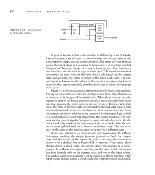180 C H A P T E R F O U R s e q u e n t i a l b a s i c s
D
reset
Q
current_state
outputs
inputs
clk
reset
next
state
logic
output
logic
clk
FIG U R E 4.31 Circuit structure
for a ﬁnite-state machine.
In general terms, a finite-state machine is defined by a set of inputs,
a set of outputs, a set of states, a transition function that governs transi-
tions between states, and an output function. The states are just abstract
values that mark steps in a sequence of operations. The machine is called
“finite-state” because the set of states is finite in size. The finite-state
machine has a current state in a given clock cycle. The transition function
determines the next state for the next clock cycle based on the current
state and, possibly, the values of inputs in the given clock cycle. The out-
put function determines the values of the outputs in a given clock cycle
based on the current state and, possibly, the values of inputs in the given
clock cycle.
Figure 4.31 shows a schematic representation of a finite-state machine.
The register stores the current state in binary coded form. One of the states
in the state set is designated the initial state. When the system is reset, the
register is reset to the binary code for the initial state; thus, the finite-state
machine assumes the initial state as its current state. During each clock
cycle, the value of the next state is computed by the next state logic, which
is a combinational circuit that implements the transition function. Also,
the outputs are driven with the value computed by the output logic, which
is a combinational circuit that implements the output function. The out-
puts are the control signals that govern operation of a datapath. On the
rising clock edge marking the beginning of the next clock cycle, the cur-
rent state is updated with the computed next-state value. The next state
may be the same as the previous state, or it may be a different state.
Finite-state machines are often divided into two classes. In a Mealy
finite-state machine, the output function depends on both the current
state and the values of the inputs. In such a machine, the connection
drawn with a dashed line in Figure 4.31 is present. If the input values
change during a clock cycle, the output values may change as a conse-
quence. In a Moore finite-state machine, on the other hand, the output
function depends only on the current state, and not on the input values.
The dashed connection in Figure 4.31 is absent in a Moore machine. If the
input values change during a clock cycle, the outputs remain unchanged.
 