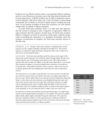 In theory, for any Mealy machine, there is an equivalent Moore machine,
and vice versa. However, in practice, one or the other kind of machine will
be most appropriate. A Mealy machine may be able to implement a given
control sequence with fewer states, but it may be harder to meet timing
constraints, due to delays in arrival of inputs used to compute the next
state. As we present examples of finite-state machines, we will identify
whether they are Mealy or Moore machines.
In many finite-state machines, there is an idle state that indicates
that the system is waiting to start a sequence of operations. When an
input indicates that the sequence should start, the finite-state machine
follows a sequence of states on successive clock cycles, with the output
values controlling the operations in a datapath. Eventually, when the
sequence of operations is complete, the finite-state machine returns to
the idle state.
example 4.16 Design a ﬁnite-state machine to implement the control
sequence for the complex multiplier described in Example 4.15. The control
sequence is initiated by input_rdy being 1 during the clock cycle in which new
data arrives at the datapath inputs.
solution Our finite-state machine needs five states, one for each of the
steps of the control sequence. Let’s call them step1 through step5. We also need
to deal with the case of waiting for input data to arrive. We could consider a
separate idle state for that case. When, in the idle state, input_rdy is 1, we would
then transition to state1 to start the multiplication; otherwise, we would stay
in the idle state. The problem with this is that it wastes a clock cycle, since we
would not perform the first multiplication until after the cycle in which data
arrived.
The alternative is to use step1 as the idle state. If it turns out that new data has
not arrived in a given clock cycle while in this state, we simply repeat step1 as
the next state. On the other hand, if new data has arrived, indicated by input_rdy
being 1 in the clock cycle, the real parts are multiplied during that clock cycle
and can be stored on the next clock edge. We would then transition to step2,
and on subsequent clock cycles to step3, step4 and step5. At the end of the
step5 clock cycle, the complete complex product is stored in the output registers
of the datapath, so we can transition back to step1 in the next clock cycle.
In summary, our finite-state machine has the signal input_rdy as its single input,
and the control signals listed in Example 4.15 as outputs. The state set is {step1,
step2, step3, step4, step5}, with step1 being the initial state. The transition
function is defined in Table 4.2. The output function is defined in Table 4.1.
Since the output function depends only on the current state and not on the input
value, this finite-state machine is a Moore machine.
4.3 Sequential Datapaths and Control C H A P T E R F O U R 181
cu rren t_
state
in pu t_
rd y
next_
state
step1 0 step1
step1 1 step2
step2 – step3
step3 – step4
step4 – step5
step5 – step1
TAB LE 4.2 The transition
function for the complex multiplier
ﬁnite-state machine.
 