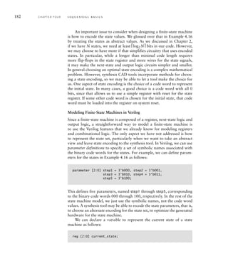 182 C H A P T E R F O U R s e q u e n t i a l b a s i c s
An important issue to consider when designing a finite-state machine
is how to encode the state values. We glossed over that in Example 4.16
by treating the states as abstract values. As we discussed in Chapter 2,
if we have N states, we need at least ⎡log2 N⎤ bits in our code. However,
we may choose to have more if that simplifies circuitry that uses encoded
states. In particular, while a longer than minimal code length requires
more flip-flops in the state register and more wires for the state signals,
it may make the next-state and output logic circuits simpler and smaller.
In general choosing an optimal state encoding is a complex mathematical
problem. However, synthesis CAD tools incorporate methods for choos-
ing a state encoding, so we may be able to let a tool make the choice for
us. One aspect of state encoding is the choice of a code word to represent
the initial state. In many cases, a good choice is a code word with all 0
bits, since that allows us to use a simple register with reset for the state
register. If some other code word is chosen for the initial state, that code
word must be loaded into the register on system reset.
Modeling Finite-State Machines in Verilog
Since a finite-state machine is composed of a register, next-state logic and
output logic, a straightforward way to model a finite-state machine is
to use the Verilog features that we already know for modeling registers
and combinational logic. The only aspect we have not addressed is how
to represent the state set, particularly when we want to take an abstract
view and leave state encoding to the synthesis tool. In Verilog, we can use
parameter definitions to specify a set of symbolic names associated with
the binary code words for the states. For example, we can define param-
eters for the states in Example 4.16 as follows:
parameter [2:0] step1 = 3'b000, step2 = 3'b001,
step3 = 3'b010, step4 = 3'b011,
step5 = 3'b100;
This defines five parameters, named step1 through step5, corresponding
to the binary code words 000 through 100, respectively. In the rest of the
state machine model, we just use the symbolic names, not the code word
values. A synthesis tool may be able to recode the state parameters, that is,
to choose an alternate encoding for the state set, to optimize the generated
hardware for the state machine.
We can declare a variable to represent the current state of a state
machine as follows:
reg [2:0] current_state;
 