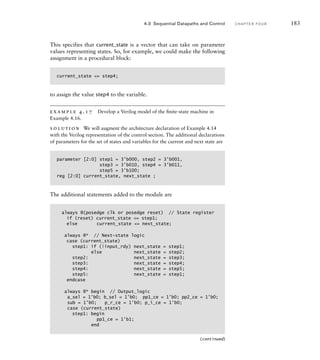 This specifies that current_state is a vector that can take on parameter
values representing states. So, for example, we could make the following
assignment in a procedural block:
current_state = step4;
to assign the value step4 to the variable.
example 4.17 Develop a Verilog model of the ﬁnite-state machine in
Example 4.16.
solution We will augment the architecture declaration of Example 4.14
with the Verilog representation of the control section. The additional declarations
of parameters for the set of states and variables for the current and next state are
parameter [2:0] step1 = 3'b000, step2 = 3'b001,
step3 = 3'b010, step4 = 3'b011,
step5 = 3'b100;
reg [2:0] current_state, next_state ;
4.3 Sequential Datapaths and Control C H A P T E R F O U R 183
The additional statements added to the module are
always @(posedge clk or posedge reset) // State register
if (reset) current_state = step1;
else current_state = next_state;
always @* // Next-state logic
case (current_state)
step1: if (!input_rdy) next_state = step1;
else next_state = step2;
step2: next_state = step3;
step3: next_state = step4;
step4: next_state = step5;
step5: next_state = step1;
endcase
always @* begin // Output_logic
a_sel = 1'b0; b_sel = 1'b0; pp1_ce = 1'b0; pp2_ce = 1'b0;
sub = 1'b0; p_r_ce = 1'b0; p_i_ce = 1'b0;
case (current_state)
step1: begin
pp1_ce = 1'b1;
end
(continued)
 
