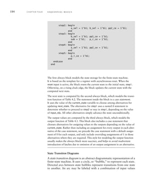 184 C H A P T E R F O U R s e q u e n t i a l b a s i c s
The first always block models the state storage for the finite-state machine.
It is based on the template for a register with asynchronous reset. When the
reset input is active, the block resets the current state to the initial state, step1.
Otherwise, on a rising clock edge, the block updates the current state with the
computed next state.
The next state is computed by the second always block, which models the transi-
tion function of Table 4.2. The statement inside the block is a case statement.
It uses the value of the current_state variable to choose among alternatives for
updating next_state. The alternative for step1 uses a nested if statement to
determine whether to proceed to step2 or stay in step1, depending on the value
of input_rdy. All other alternatives simply advance the state unconditionally.
The output values are computed by the third always block, which models the
output function of Table 4.1. This block also includes a case statement that
chooses alternatives for assigning values to the outputs depending on the value of
current_state. Rather than including an assignment for every output in each alter-
native of the case statement, we precede the case statement with a default assign-
ment of 0 for each output, and only include overriding assignments of 1 in those
alternatives where they are required. This style for modeling the output function
usually makes the always block more succinct, and helps to avoid inadvertent
introduction of latches due to omission of an output assignment in an alternative.
State Transition Diagrams
A state transition diagram is an abstract diagrammatic representation of a
finite-state machine. It uses a circle, or “bubble,” to represent each state.
Directed arcs between state bubbles represent transitions from one state
to another. An arc may be labeled with a combination of input values
step2: begin
a_sel = 1'b1; b_sel = 1'b1; pp2_ce = 1'b1;
end
step3: begin
b_sel = 1'b1; pp1_ce = 1'b1;
sub = 1'b1; p_r_ce = 1'b1;
end
step4: begin
a_sel = 1'b1; pp2_ce = 1'b1;
end
step5: begin
p_i_ce = 1'b1;
end
endcase
end
 