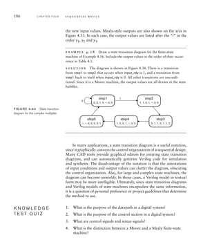 186 C H A P T E R F O U R s e q u e n t i a l b a s i c s
the new input values. Mealy-style outputs are also shown on the arcs in
Figure 4.33. In each case, the output values are listed after the “/” in the
order y1, y2 and y3.
example 4.18 Draw a state transition diagram for the ﬁnite-state
machine of Example 4.16. Include the output values in the order of their occur-
rence in Table 4.1.
solution The diagram is shown in Figure 4.34. There is a transition
from step1 to step2 that occurs when input_rdy is 1, and a transition from
step1 back to itself when input_rdy is 0. All other transitions are uncondi-
tional. Since it is a Moore machine, the output values are all drawn in the state
bubbles.
In many applications, a state transition diagram is a useful notation,
since it graphically conveys the control organization of a sequential design.
Many CAD tools provide graphical editors for entering state transition
diagrams, and can automatically generate Verilog code for simulation
and synthesis. The disadvantage of the notation is that the annotations
of input conditions and output values can clutter the diagram, obscuring
the control organization. Also, for large and complex state machines, the
diagram can become unwieldy. In those cases, a Verilog model in textual
form may be more intelligible. Ultimately, since state transition diagrams
and Verilog models of state machines encapsulate the same information,
it is a question of personal preference or project guidelines that determine
the method to use.
1. What is the purpose of the datapath in a digital system?
2. What is the purpose of the control section in a digital system?
3. What are control signals and status signals?
4. What is the distinction between a Moore and a Mealy ﬁnite-state
machine?
K N O W L E D G E
T E S T Q U I Z
K N O W L E D G E
T E S T Q U I Z
step1
0, 0, 1, 0, –, 0, 0
0
1 step2
1, 1, 0, 1, –, 0, 0
step4
1, 0, 0, 1, –, 0, 0
step5
–, –, 0, 0, 0, 0, 1
step3
0, 1, 1, 0, 1, 1, 0
FIG U R E 4.34 State transition
diagram for the complex multiplier.
 