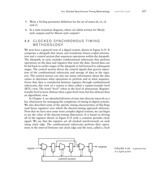 5. Write a Verilog parameter deﬁnition for the set of states s0, s1, s2
and s3.
6. In a state transition diagram, where are labels written for Mealy-
style outputs and for Moore-style outputs?
4.4 C LO C K E D SY N C H R O N O U S T I M I N G
M E T H O D O LO GY
We now have a general view of a digital system, shown in Figure 4.35. It
comprises a datapath that stores and transforms binary-coded informa-
tion and a control section that sequences operations within the datapath.
The datapath, in turn, includes combinational subcircuits that perform
operations on the data and registers that store the data. Stored data can
be fed back to earlier stages of the datapath or fed forward to subsequent
stages. The control section drives the control signals that govern opera-
tion of the combinational subcircuits and storage of data in the regis-
ters. The control section can also use status information about the data
values to determine what operations to perform and in what sequence.
Given that data is transferred between registers through combinational
subcircuits, this view of a system is often called a register-transfer level
(RTL) view. The word “level” refers to the level of abstraction. Register-
transfer level is more abstract than a gate-level view, but less abstract than
an algorithmic view.
In Chapter 1, we identified division of time into discrete intervals as a
key abstraction for managing the complexity of timing in digital systems.
We also described some of the specific timing characteristics of flip-flops
(and hence registers) over which the discrete-timing approach abstracts.
Now that we have seen some more complex digital systems, we can begin
to see the value of the discrete-timing abstraction. It is based on driving
all of the registers shown in Figure 4.35 with a common periodic clock
signal. We say that the registers are all clocked synchronously on each
rising clock edge. The combinational subcircuits perform their opera-
tions in the interval between one clock edge and the next, called a clock
4.4 Clocked Synchronous Timing Methodology C H A P T E R F O U R 187
control section
outputs
inputs FIG U R E 4.35 A general view
of a digital system.
 