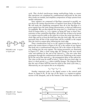 188 C H A P T E R F O U R s e q u e n t i a l b a s i c s
cycle. This clocked synchronous timing methodology helps us ensure
that operations are completed by combinational subcircuits by the time
their results are needed, and simplifies composition of large systems from
smaller subsystems.
Since registers are composed of flip-flops connected in parallel, we
can derive the timing characteristics of registers from those of flip-flops.
We will make the simplifying assumption that all of the flip-flops in a
given register have the same timing characteristics, or that any differences
are negligible. We can thus identify the setup time (tsu), hold time (th) and
clock-to-output delay (tco) of a register as being the same as those char-
acteristics of the constituent flip-flops. All of the bits of data to be stored
in a register must be stable at the input for at least the setup time before a
clock edge and for at least the hold time after the clock edge. We can only
guarantee that all bits of the stored data will be available at the output
after the clock-to-output delay following the clock edge.
These considerations lead us to the register-to-register timing for a
path in the system shown in Figure 4.36. Q1 is the output of one register
that feeds into a combinational subcircuit. D2 is the output of the subcir-
cuit, feeding into the next register. The timing parameters are illustrated
in Figure 4.37. After a clock rising edge, Q1 changes to the new stored
value and stabilizes by the end of the interval tco. The new value then
propagates through the combinational subcircuit, stabilizing at the output
D2 by the end of the interval tpd, the propagation delay of the subcircuit.
The value on D2 must be stable at least tsu before the next clock edge, so
there is a slack period, tslack, where nothing changes. The diagram shows
that the sum of these intervals must be equal to the clock cycle time, tc.
Alternatively, we can express this as an inequality:
tco tpd tsu 	 tc (4.2)
Another important path in the digital system is the control path
shown in Figure 4.38. At the top of the figure is a register-to-register
section of the datapath, and at the bottom is the finite-state machine in
Q1 D2
tpd
tco
tsu
FIG U R E 4.36 A register-
to-register path.
Q1
clk
D2
tco
tc
tpd
tsu
tslack
FIG U R E 4.37 Register-
to-register timing.
 