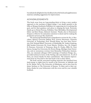 Iwouldalsobedelightedtohearfeedbackaboutthebookandsupplementary
material, including suggestions for improvement.
ACKNOWLEDGMENTS
This book arose from my long-standing desire to bring a more modern
approach to the teaching of digital design. I am deeply grateful to the
folks at Morgan Kaufmann Publishers for supporting me in realizing this
goal, and for their guidance and advice in shaping the book. Particular
thanks go to Denise Penrose, Publisher; Nate McFadden, Developmental
Editor and Kim Honjo, Editorial Assistant. Thanks also to Dawnmarie
Simpson at Elsevier for meticulous attention to detail and for making the
production process go like clockwork.
The manuscript benefited from comprehensive reviews by Dr. A. Bou-
ridane, Queen’s University Belfast; Prof. Goeran Herrmann, Chemnitz
University of Technology; Prof. Donald Hung, San Jose State Univer-
sity; Prof. Roland Ibbett, University of Edinburgh; Dr. Andrey Koptyug,
Mid Sweden University; Dr. Grant Martin, Tensilica, Inc.; Dr. Gregory
D. Peterson, University of Tennessee; Brian R. Prasky, IBM; Dr. Gary
Spivey, George Fox University; Dr. Peixin Zhong, Michigan State Univer-
sity; and an anonymous reviewer from Rensselaer Polytechnic Institute.
Also, my esteemed colleague Cliff Cummings of Sunburst Design, Inc.,
provided technical reviews of the Verilog code and related text. To all of
these, my sincere thanks for their contributions. The immense improve-
ment from my first draft to the final draft is due to their efforts.
The book and the associated teaching materials also benefited from
field testing: in alpha form by myself at the University of Adelaide and
by Dr. Monte Tull at The University of Oklahoma; and in beta form by
James Sterbenz at The University of Kansas. To them and to their stu-
dents, thanks for your forbearance with the errors and for your valuable
feedback.
xx P R E FA C E
 