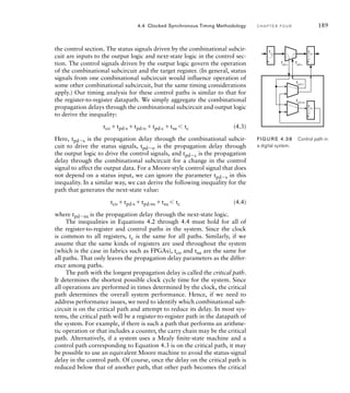 the control section. The status signals driven by the combinational subcir-
cuit are inputs to the output logic and next-state logic in the control sec-
tion. The control signals driven by the output logic govern the operation
of the combinational subcircuit and the target register. (In general, status
signals from one combinational subcircuit would influence operation of
some other combinational subcircuit, but the same timing considerations
apply.) Our timing analysis for these control paths is similar to that for
the register-to-register datapath. We simply aggregate the combinational
propagation delays through the combinational subcircuit and output logic
to derive the inequality:
tco tpd-s tpd-o tpd-c tsu 	 tc (4.3)
Here, tpds is the propagation delay through the combinational subcir-
cuit to drive the status signals, tpdo is the propagation delay through
the output logic to drive the control signals, and tpdc is the propagation
delay through the combinational subcircuit for a change in the control
signal to affect the output data. For a Moore-style control signal that does
not depend on a status input, we can ignore the parameter tpds in this
inequality. In a similar way, we can derive the following inequality for the
path that generates the next-state value:
tco tpd-s tpd-ns tsu 	 tc (4.4)
where tpdns is the propagation delay through the next-state logic.
The inequalities in Equations 4.2 through 4.4 must hold for all of
the register-to-register and control paths in the system. Since the clock
is common to all registers, tc is the same for all paths. Similarly, if we
assume that the same kinds of registers are used throughout the system
(which is the case in fabrics such as FPGAs), tco and tsu are the same for
all paths. That only leaves the propagation delay parameters as the differ-
ence among paths.
The path with the longest propagation delay is called the critical path.
It determines the shortest possible clock cycle time for the system. Since
all operations are performed in times determined by the clock, the critical
path determines the overall system performance. Hence, if we need to
address performance issues, we need to identify which combinational sub-
circuit is on the critical path and attempt to reduce its delay. In most sys-
tems, the critical path will be a register-to-register path in the datapath of
the system. For example, if there is such a path that performs an arithme-
tic operation or that includes a counter, the carry chain may be the critical
path. Alternatively, if a system uses a Mealy finite-state machine and a
control path corresponding to Equation 4.3 is on the critical path, it may
be possible to use an equivalent Moore machine to avoid the status-signal
delay in the control path. Of course, once the delay on the critical path is
reduced below that of another path, that other path becomes the critical
4.4 Clocked Synchronous Timing Methodology C H A P T E R F O U R 189
FIG U R E 4.38 Control path in
a digital system.
tpd-s
tpd-c
tpd-o
tpd-ns
tco
tsu
tsu
 