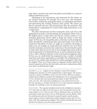 190 C H A P T E R F O U R s e q u e n t i a l b a s i c s
path. Hence, attention may need to be paid to several paths in a system to
address performance issues.
Depending on the requirements and constraints for the system, we
can interpret Equations 4.2 through 4.4 in two ways. One interpreta-
tion involves treating the propagation delays as independent parameters
and determining the resulting minimum clock period. The system can
then be operated with any clock period greater than the minimum. This
interpretation is appropriate for systems where high performance is not
a requirement.
The other interpretation involves treating the clock cycle time as the
independent parameter and determining the propagation delays from it.
We might be given a target clock cycle time by a system architect or our
marketing department and be asked to design the system to meet that
target. In that case, the inequalities place constraints on the propagation
delays through the combinational data and control paths. If we meet the
constraints with plenty of slack, we might try to optimize the design to
reduce cost, for example, by using subcircuits with less area. If we don’t
meet the constraints, we need to focus attention on the critical path or paths
to reduce their delay. It may be that we have designed the system with too
much computation to be performed in one or more combinational subcir-
cuits to allow sufficient reduction of the critical path propagation delay.
In that case, we could divide the computation into a number of smaller
steps that can be done sequentially or in parallel. The combinational sub-
circuits for the simpler steps should have smaller propagation delay than
the original. Thus, even if more steps are required overall to perform the
system’s operation, the fact that the clock cycle time is reduced may allow
us to meet our performance target.
example 4.19 Suppose we have designed a system that includes a
multiplication operation on 16-bit unsigned binary-coded integers. The system is
required to operate at 50MHz (a clock cycle time of 20ns). We have included a
combinational multiplier to perform the multiplication, but its propagation delay
is 35ns. All other data and control paths have plenty of slack with the 20ns
clock cycle time. The result of the multiplication is not needed until 20 cycles
after the operands are available. Describe how use of the sequential multiplier of
Example 4.4 could help us meet our timing requirement.
solution The sequential multiplier performs the multiplication operation
in 17 steps with one adder. In the first step, we store the operands and reset the
output register to zero. Then on each of the 16 subsequent steps, we add the par-
tial products. Each step involves only an AND operation and an addition. Thus,
the combinational subcircuit between the operand registers and the product
output registers will have significantly smaller propagation delay than the 35ns
delay of the full combinational multiplier. This reduction should allow the clock
period to be reduced to meet the timing constraint.
 