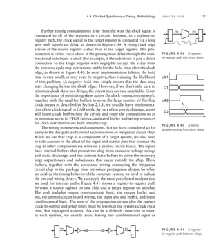 Further timing considerations arise from the way the clock signal is
connected to all of the registers in a circuit. Suppose, in a register-to-
register path, the clock signal to the target register is connected via a long
wire with significant delay, as shown in Figure 4.39. A rising clock edge
arrives at the source register earlier than at the target register. This phe-
nomenon is called clock skew. If the propagation delay through the com-
binational subcircuit is small (for example, if the subcircuit is just a direct
connection to the target register with negligible delay), the value from
the previous cycle may not remain stable for the hold time after the clock
edge, as shown in Figure 4.40. In most implementation fabrics, the hold
time is very small, or may even be negative, thus reducing the likelihood
of this problem. (A negative hold time simply means that the data may
start changing before the clock edge.) However, if we don’t take care to
minimize clock skew in a design, the circuit may operate unreliably. Given
the importance of minimizing skew across the clock connection network,
together with the need for buffers to drive the large number of flip-flop
clock inputs as described in Section 2.1.1, we usually leave implementa-
tion of the clock signal to CAD tools. As part of the physical design, a tool
will insert clock buffers into the circuit and route the connections so as
to minimize skew. In FPGA fabrics, dedicated buffer and wiring resources
for clock distribution are built into the chip.
The timing parameters and constraints that we have considered so far
apply to the datapath and control section within an integrated circuit chip.
When we use that chip as a component of a larger system, we also need
to take account of the effect of the input and output pins that connect the
chip to other components via wires on a printed circuit board. The inputs
have internal buffers that protect the chip from excessive voltage swings
and static discharge, and the outputs have buffers to drive the relatively
large capacitances and inductances that occur outside the chip. These
buffers, together with the associated wiring connecting the integrated
circuit chip to the package pins, introduce propagation delays. So when
we analyze the timing behavior of the complete system, we need to include
the pin and wiring delays. We can apply the same path-based analysis that
we used for internal paths. Figure 4.41 shows a register-to-register path
between a source register on one chip and a target register on another.
The path includes output combinational logic, the output buffer and
pin, the printed-circuit-board wiring, the input pin and buffer, and input
combinational logic. The sum of the propagation delays plus the register
clock-to-output and setup times must be less than the system’s clock cycle
time. For high-speed systems, this can be a difficult constraint to meet.
In such systems, we usually avoid having any combinational input or
4.4 Clocked Synchronous Timing Methodology C H A P T E R F O U R 191
Q1 D2
FIG U R E 4.39 A register-
to-register path with clock skew.
Q1
clk1
clk2
D2
th
FIG U R E 4.40 A timing
problem arising from clock skew.
Q1 D2 FIG U R E 4.41 A register-
to-register path between chips.
 