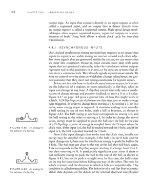 192 C H A P T E R F O U R s e q u e n t i a l b a s i c s
output logic. An input that connects directly to an input register is often
called a registered input, and an output that is driven directly from
an output register is called a registered output. High-speed design meth-
odologies often require registered inputs, registered outputs or a com-
bination of both. Using both allows a whole clock cycle for inter-chip
transmission.
4.4.1 A SY N C H R O N O U S I N P U TS
Our clocked synchronous timing methodology requires us to ensure that
inputs to registers are stable during an interval around each clock edge.
For those signals that are generated within the circuit, we can ensure that
we meet this constraint. However, most circuits must deal with some
inputs that are generated externally, either by transducers whose outputs
represent real-world quantities or events, or by separate systems that do
not share a common clock. We call such signals asynchronous inputs. We
have no control over the times at which they change value; hence, we can-
not guarantee that they meet our timing constraints for register inputs.
Before we describe how to deal with asynchronous inputs, let’s exam-
ine the behavior of a register, or more specifically, a flip-flop, when its
input can change at any time. A flip-flop circuit internally uses a combi-
nation of charge storage and positive feedback to store a 0 or a 1 value.
Figure 4.17 on page 164 gives a general idea of how this might work in
a latch. A D flip-flop circuit elaborates on this structure to make storage
edge-triggered. In order to change from storing a 0 to storing a 1, or vice
versa, some energy input is required. A common analogy is to consider
a ball resting in one of two holes, with a hill in between, as shown in
Figure 4.42. The ball resting in one hole corresponds to storing a 0, and
the ball resting in the other to storing a 1. In order to change the stored
value, energy must be supplied to push the ball over the hill. In the case
of a D flip-flop, a pulse of energy is sampled from the D input when the
clock rises. If the input is 0, the ball is pushed toward the 0 hole, and if the
input is 1, the ball is pushed toward the 1 hole.
Now if the input changes close to the time the clock rises, insufficient
energy may be sampled. For example, if the ball is in the 0 hole and the
input changes to 1, there may be insufficient energy to push the ball to the
1 hole. The ball may get close to the top of the hill then fall back again.
This corresponds to the flip-flop output starting to change from 0 to 1,
but then reverting to 0. A particularly significant case arises if there is
just sufficient energy to push the ball to the top of the hill, as shown in
Figure 4.43, but not to push it straight over. In that case, the ball teeters
on the top for some time before falling one way or the other. The time for
which it teeters and the direction in which it falls are unpredictable. This
condition is called metastability. The behavior of a real flip-flop in a meta-
stable state depends on the details of the internal electrical and physical
0 1
FIG U R E 4.42 An analogy for
the behavior of a ﬂip-ﬂop.
0 1
FIG U R E 4.43 An analogy for
the behavior of a ﬂip-ﬂop.
 