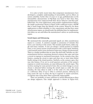 194 C H A P T E R F O U R s e q u e n t i a l b a s i c s
It is only in fairly recent times that component manufacturers have
developed a complete understanding of metastability and its effects on
system reliability. Earlier than 15 years or so ago, published data on the
metastability characteristics of flip-flops was hard to find. Since then,
manufacturers have improved both their device behavior and their pub-
lished data. For most applications using modern implementation fabrics,
the simple synchronizer shown in Figure 4.44 is sufficient to give a MTBF
that is much longer than the lifetime of the system. However, for those
applications in which reliability is a key requirement and that have many
asynchronous inputs, we should study the published data for implementa-
tion fabric we use and follow the manufacturer’s advice on synchronizing
inputs.
Switch Inputs and Debouncing
We mentioned that externally generated signals are often asynchronous
inputs to a system. A common example is connection of switches that
form a user interface to the system. This includes push-button, slider, tog-
gle and rotary switches. A user can change a switch position at random
times, so we cannot assume synchronization with a clock signal. Similarly,
a microswitch used to sense mechanical input may change asynchronously.
There is a further problem that we must also deal with. Switches are elec-
tromechanical devices containing electrical contacts that open and close
a circuit in response to mechanical movement. As the contacts close, they
bounce, causing the circuit to open and close one or more times before
finally setting in the closed position. Similarly, as the contacts open, they
may also bounce. If we are to avoid spurious activation of the system’s
response to switch movements, we must debounce the switch input. This
involves waiting for some period of time after an initial change in circuit
closure is detected before treating the switch input as valid. For most
switches, the time taken to settle is of the order of a few millisecond,
so a debounce delay of up to 10ms is common practice. Delaying too
long causes the user to notice the lag in response to switch activation.
A response time of less than 50ms is generally imperceptible.
There are probably as many solutions to switch debouncing as there
are design engineers. One simple approach is shown in Figure 4.45.
Q
R
S
+V
FIG U R E 4.45 A switch
debouncer using an RS-latch.
 