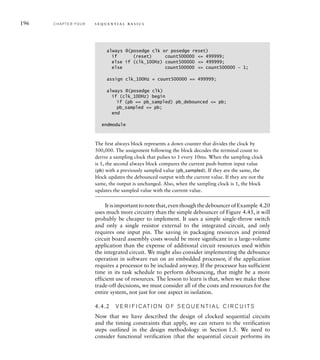 196 C H A P T E R F O U R s e q u e n t i a l b a s i c s
The first always block represents a down counter that divides the clock by
500,000. The assignment following the block decodes the terminal count to
derive a sampling clock that pulses to 1 every 10ms. When the sampling clock
is 1, the second always block compares the current push-button input value
(pb) with a previously sampled value (pb_sampled). If they are the same, the
block updates the debounced output with the current value. If they are not the
same, the output is unchanged. Also, when the sampling clock is 1, the block
updates the sampled value with the current value.
Itisimportanttonotethat,eventhoughthedebouncerofExample 4.20
uses much more circuitry than the simple debouncer of Figure 4.45, it will
probably be cheaper to implement. It uses a simple single-throw switch
and only a single resistor external to the integrated circuit, and only
requires one input pin. The saving in packaging resources and printed
circuit board assembly costs would be more significant in a large-volume
application than the expense of additional circuit resources used within
the integrated circuit. We might also consider implementing the debounce
operation in software run on an embedded processor, if the application
requires a processor to be included anyway. If the processor has sufficient
time in its task schedule to perform debouncing, that might be a more
efficient use of resources. The lesson to learn is that, when we make these
trade-off decisions, we must consider all of the costs and resources for the
entire system, not just for one aspect in isolation.
4.4.2 V E R I F I C AT I O N O F S E Q U E N T I A L C I R C U I TS
Now that we have described the design of clocked sequential circuits
and the timing constraints that apply, we can return to the verification
steps outlined in the design methodology in Section 1.5. We need to
consider functional verification (that the sequential circuit performs its
always @(posedge clk or posedge reset)
if (reset) count500000 = 499999;
else if (clk_100Hz) count500000 = 499999;
else count500000 = count500000 – 1;
assign clk_100Hz = count500000 == 499999;
always @(posedge clk)
if (clk_100Hz) begin
if (pb == pb_sampled) pb_debounced = pb;
pb_sampled = pb;
end
endmodule
 