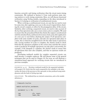 function correctly) and timing verification (that the circuit meets timing
constraints). We outlined in Section 1.5 how tools perform static tim-
ing analysis to verify timing constraints. Here, we will discuss functional
verification using Verilog models, expanding on the ideas introduced in
Section 2.4 relating to verification of combinational circuits.
When verifying a combinational circuit, we saw that we need to wait
for some time after applying a test case to the circuit’s inputs before check-
ing the circuit’s outputs, to allow for the propagation delay of the circuit.
Similarly, when verifying a sequential circuit, we need to take account of
the fact that operations take one or more clock cycles to complete. We need
to ensure that the procedural block that checks the output is synchronized
withthestimulusblock,andknowshowmanyclockcyclesafterapplication
of a test case to wait before checking the output. If all operations com-
plete in the same number of cycles, and only one operation takes place at
a time, this is relatively straightforward. On the other hand, if operations
take varying numbers of cycles to complete, the checker needs to check
both that the operation completes at the correct time and that the correct
result is produced. If multiple operations can take place concurrently, for
example, if the datapath is a pipeline, the checker needs to ensure that
all operations that start also complete, and that no spurious results are
produced.
Developing testbench models for complex sequential circuits can
itself become a complex endeavor. We will discuss some of the general
techniques that can be used in Chapter 10. For now, we will illustrate a
simulation-based approach for verifying circuits that we introduced in
previous examples.
example 4.21 Develop a testbench model for the sequential multiplier
of Example 4.14. Verify that the result computed by the multiplier is the same
(within the limits of the precision of the operands) as that produced using multi-
plication with the built-in Verilog type real.
solution The testbench has no external connections, and so the module
definition is
4.4 Clocked Synchronous Timing Methodology C H A P T E R F O U R 197
`timescale 1ns/1ns
module multiplier_testbench;
parameter t_c = 50;
reg clk, reset;
reg input_rdy;
(continued)
 