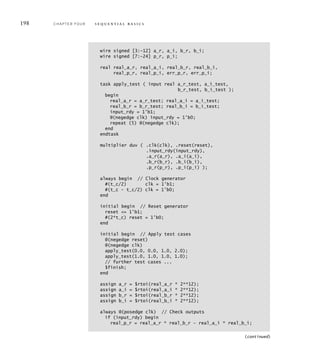 198 C H A P T E R F O U R s e q u e n t i a l b a s i c s
wire signed [3:–12] a_r, a_i, b_r, b_i;
wire signed [7:–24] p_r, p_i;
real real_a_r, real_a_i, real_b_r, real_b_i,
real_p_r, real_p_i, err_p_r, err_p_i;
task apply_test ( input real a_r_test, a_i_test,
b_r_test, b_i_test );
begin
real_a_r = a_r_test; real_a_i = a_i_test;
real_b_r = b_r_test; real_b_i = b_i_test;
input_rdy = 1'b1;
@(negedge clk) input_rdy = 1'b0;
repeat (5) @(negedge clk);
end
endtask
multiplier duv ( .clk(clk), .reset(reset),
.input_rdy(input_rdy),
.a_r(a_r), .a_i(a_i),
.b_r(b_r), .b_i(b_i),
.p_r(p_r), .p_i(p_i) );
always begin // Clock generator
#(t_c/2) clk = 1'b1;
#(t_c – t_c/2) clk = 1'b0;
end
initial begin // Reset generator
reset = 1'b1;
#(2*t_c) reset = 1'b0;
end
initial begin // Apply test cases
@(negedge reset)
@(negedge clk)
apply_test(0.0, 0.0, 1.0, 2.0);
apply_test(1.0, 1.0, 1.0, 1.0);
// further test cases ...
$finish;
end
assign a_r = $rtoi(real_a_r * 2**12);
assign a_i = $rtoi(real_a_i * 2**12);
assign b_r = $rtoi(real_b_r * 2**12);
assign b_i = $rtoi(real_b_i * 2**12);
always @(posedge clk) // Check outputs
if (input_rdy) begin
real_p_r = real_a_r * real_b_r – real_a_i * real_b_i;
(continued)
 