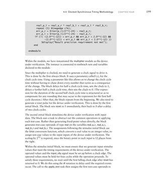 Within the module, we have instantiated the multiplier module as the device
under verification. The instance is connected to testbench nets and variables
declared in the module.
Since the multiplier is clocked, we need to generate a clock signal to drive it.
This is done by the first always block. It uses a parameter, called t_c, for the
clock cycle time. Using a parameter like this allows us to change the clock cycle
time without having to chase down every number that varies as a consequence
of the change. The block delays for half a clock cycle time, sets the clock to 1,
delays a further half a clock cycle time, then sets the clock to 0. (The expres-
sion for the duration of the second half clock cycle time is structured so as to
compensate for any rounding that may occur in the expression for the first half
cycle duration.) After that, the block repeats from the beginning. We also need to
generate a reset pulse for the device under verification. This is done by the first
initial block. The block sets reset to 1 immediately, then back to 0 after a delay
of two clock cycles.
The second initial block stimulates the device under verification with input
data. The block uses a task to abstract out the common operations in applying
each test-case. Rather than generating fixed-point values directly, the block
generates test-case operands of type real on the variables real_a_r, real_a_i,
real_b_r and real_b_i. The assignments following the stimulus initial block use
the $rtoi conversion function, which converts a real value to an integer value, to
assign test-case values to the input inputs of the device under verification. The
scaling by 212
is required, since the binary point in each input is 12 places from
the right.
Within the stimulus initial block, we must ensure that we generate input stimulus
values that meet the timing requirements of the device under verification. The
operand values and the input_rdy signal must be set up before a clock edge. The
operand values must be held for four cycles while the operation proceeds. To
satisfy these requirements, we wait until the first falling clock edge after reset has
returned to 0. We do this using the @ notation to delay until the required events
occur. The call to the apply_test task then assigns the first test-case operands to
4.4 Clocked Synchronous Timing Methodology C H A P T E R F O U R 199
real_p_i = real_a_r * real_b_i + real_a_i * real_b_r;
repeat (5) @(negedge clk);
err_p_r = $itor(p_r)/2**(–24) – real_p_r;
err_p_i = $itor(p_i)/2**(–24) – real_p_i;
if (!( –(2.0**(–12))  err_p_r  err_p_r  2.0**(–12) 
–(2.0**(–12))  err_p_i  err_p_i  2.0**(–12) ))
$display(Result precision requirement not met);
end
endmodule
 